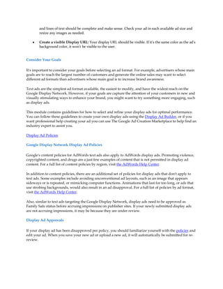 and lines of text should be complete and make sense. Check your ad in each available ad size and
        resize any images as needed.

    y   Create a visible Display URL: Your display URL should be visible. If it's the same color as the ad's
        background color, it won't be visible to the user.


Consider Your Goals

It's important to consider your goals before selecting an ad format. For example, advertisers whose main
goals are to reach the largest number of customers and generate the online sales may want to select
different ad formats than advertisers whose main goal is to increase brand awareness.

Text ads are the simplest ad format available, the easiest to modify, and have the widest reach on the
Google Display Network. However, if your goals are capture the attention of your customers in new and
visually stimulating ways to enhance your brand, you might want to try something more engaging, such
as display ads.

This module contains guidelines for how to select and refine your display ads for optimal performance.
You can follow these guidelines to create your own display ads using the Display Ad Builder, or if you
want professional help creating your ad you can use The Google Ad Creation Marketplace to help find an
industry expert to assist you.

Display Ad Policies

Google Display Network Display Ad Policies

Google's content policies for AdWords text ads also apply to AdWords display ads. Promoting violence,
copyrighted content, and drugs are a just few examples of content that is not permitted in display ad
content. For a full list of content policies by region, visit the AdWords Help Center.

In addition to content policies, there are an additional set of policies for display ads that don't apply to
text ads. Some examples include avoiding unconventional ad layouts, such as an image that appears
sideways or is repeated, or mimicking computer functions. Animations that last for too long, or ads that
use strobing backgrounds, would also result in an ad disapproval. For a full list of policies by ad format,
visit the AdWords Help Center.

Also, similar to text ads targeting the Google Display Network, display ads need to be approved as
Family Safe status before accruing impressions on publisher sites. If your newly submitted display ads
are not accruing impressions, it may be because they are under review.

Display Ad Approvals

If your display ad has been disapproved per policy, you should familiarize yourself with the policies and
edit your ad. When you save your new ad or upload a new ad, it will automatically be submitted for re-
review.
 