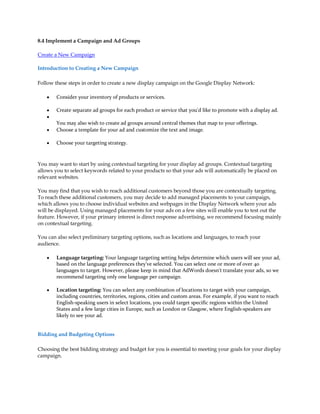 8.4 Implement a Campaign and Ad Groups

Create a New Campaign

Introduction to Creating a New Campaign

Follow these steps in order to create a new display campaign on the Google Display Network:

    y   Consider your inventory of products or services.

    y   Create separate ad groups for each product or service that you'd like to promote with a display ad.
    y
        You may also wish to create ad groups around central themes that map to your offerings.
    y   Choose a template for your ad and customize the text and image.

    y   Choose your targeting strategy.



You may want to start by using contextual targeting for your display ad groups. Contextual targeting
allows you to select keywords related to your products so that your ads will automatically be placed on
relevant websites.

You may find that you wish to reach additional customers beyond those you are contextually targeting.
To reach these additional customers, you may decide to add managed placements to your campaign,
which allows you to choose individual websites and webpages in the Display Network where your ads
will be displayed. Using managed placements for your ads on a few sites will enable you to test out the
feature. However, if your primary interest is direct response advertising, we recommend focusing mainly
on contextual targeting.

You can also select preliminary targeting options, such as locations and languages, to reach your
audience.

    y   Language targeting: Your language targeting setting helps determine which users will see your ad,
        based on the language preferences they've selected. You can select one or more of over 40
        languages to target. However, please keep in mind that AdWords doesn't translate your ads, so we
        recommend targeting only one language per campaign.

    y   Location targeting: You can select any combination of locations to target with your campaign,
        including countries, territories, regions, cities and custom areas. For example, if you want to reach
        English-speaking users in select locations, you could target specific regions within the United
        States and a few large cities in Europe, such as London or Glasgow, where English-speakers are
        likely to see your ad.


Bidding and Budgeting Options

Choosing the best bidding strategy and budget for you is essential to meeting your goals for your display
campaign.
 