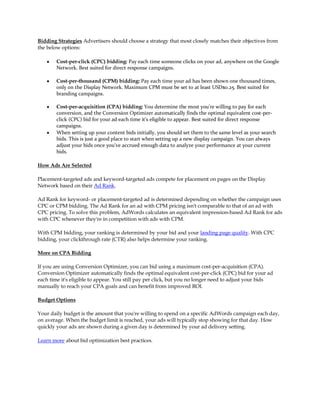 Bidding Strategies Advertisers should choose a strategy that most closely matches their objectives from
the below options:

    y   Cost-per-click (CPC) bidding: Pay each time someone clicks on your ad, anywhere on the Google
        Network. Best suited for direct response campaigns.

    y   Cost-per-thousand (CPM) bidding: Pay each time your ad has been shown one thousand times,
        only on the Display Network. Maximum CPM must be set to at least USD$0.25. Best suited for
        branding campaigns.

    y   Cost-per-acquisition (CPA) bidding: You determine the most you're willing to pay for each
        conversion, and the Conversion Optimizer automatically finds the optimal equivalent cost-per-
        click (CPC) bid for your ad each time it's eligible to appear. Best suited for direct response
        campaigns.
    y   When setting up your content bids initially, you should set them to the same level as your search
        bids. This is just a good place to start when setting up a new display campaign. You can always
        adjust your bids once you've accrued enough data to analyze your performance at your current
        bids.

How Ads Are Selected

Placement-targeted ads and keyword-targeted ads compete for placement on pages on the Display
Network based on their Ad Rank.

Ad Rank for keyword- or placement-targeted ad is determined depending on whether the campaign uses
CPC or CPM bidding. The Ad Rank for an ad with CPM pricing isn't comparable to that of an ad with
CPC pricing. To solve this problem, AdWords calculates an equivalent impression-based Ad Rank for ads
with CPC whenever they're in competition with ads with CPM.

With CPM bidding, your ranking is determined by your bid and your landing page quality. With CPC
bidding, your clickthrough rate (CTR) also helps determine your ranking.

More on CPA Bidding

If you are using Conversion Optimizer, you can bid using a maximum cost-per-acquisition (CPA).
Conversion Optimizer automatically finds the optimal equivalent cost-per-click (CPC) bid for your ad
each time it's eligible to appear. You still pay per click, but you no longer need to adjust your bids
manually to reach your CPA goals and can benefit from improved ROI.

Budget Options

Your daily budget is the amount that you're willing to spend on a specific AdWords campaign each day,
on average. When the budget limit is reached, your ads will typically stop showing for that day. How
quickly your ads are shown during a given day is determined by your ad delivery setting.

Learn more about bid optimization best practices.
 