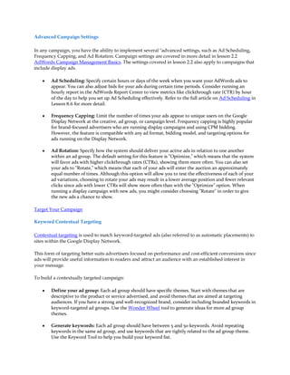 Advanced Campaign Settings

In any campaign, you have the ability to implement several "advanced settings, such as Ad Scheduling,
Frequency Capping, and Ad Rotation. Campaign settings are covered in more detail in lesson 2.2
AdWords Campaign Management Basics. The settings covered in lesson 2.2 also apply to campaigns that
include display ads.

    y   Ad Scheduling: Specify certain hours or days of the week when you want your AdWords ads to
        appear. You can also adjust bids for your ads during certain time periods. Consider running an
        hourly report in the AdWords Report Center to view metrics like clickthrough rate (CTR) by hour
        of the day to help you set up Ad Scheduling effectively. Refer to the full article on Ad Scheduling in
        Lesson 8.6 for more detail.

    y   Frequency Capping: Limit the number of times your ads appear to unique users on the Google
        Display Network at the creative, ad group, or campaign level. Frequency capping is highly popular
        for brand-focused advertisers who are running display campaigns and using CPM bidding.
        However, the feature is compatible with any ad format, bidding model, and targeting options for
        ads running on the Display Network.

    y   Ad Rotation: Specify how the system should deliver your active ads in relation to one another
        within an ad group. The default setting for this feature is "Optimize," which means that the system
        will favor ads with higher clickthrough rates (CTRs), showing them more often. You can also set
        your ads to "Rotate," which means that each of your ads will enter the auction an approximately
        equal number of times. Although this option will allow you to test the effectiveness of each of your
        ad variations, choosing to rotate your ads may result in a lower average position and fewer relevant
        clicks since ads with lower CTRs will show more often than with the "Optimize" option. When
        running a display campaign with new ads, you might consider choosing "Rotate" in order to give
        the new ads a chance to show.

Target Your Campaign

Keyword Contextual Targeting

Contextual targeting is used to match keyword-targeted ads (also referred to as automatic placements) to
sites within the Google Display Network.

This form of targeting better suits advertisers focused on performance and cost-efficient conversions since
ads will provide useful information to readers and attract an audience with an established interest in
your message.

To build a contextually targeted campaign:

    y   Define your ad group: Each ad group should have specific themes. Start with themes that are
        descriptive to the product or service advertised, and avoid themes that are aimed at targeting
        audiences. If you have a strong and well-recognized brand, consider including branded keywords in
        keyword-targeted ad groups. Use the Wonder Wheel tool to generate ideas for more ad group
        themes.

    y   Generate keywords: Each ad group should have between 5 and 50 keywords. Avoid repeating
        keywords in the same ad group, and use keywords that are tightly related to the ad group theme.
        Use the Keyword Tool to help you build your keyword list.
 