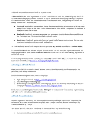AdWords accounts have several levels of account access.

Administrative: This is the highest level of access. These users can view, edit, and manage any part of an
account and its campaigns (with the exception of sign-in information and language settings). Only those
with Administrative Access may invite and disable access for other users, view pending invitations, and
change another user's level of access.

    y    Standard: Standard Access users have almost the same capabilities as Administrative Access users,
         except that Standard Access users cannot invite others to share access, change user access levels, or
         disable access to the account.

    y    Read-only: Read only access users can view and run reports from the Report Center and browse
         the Campaigns and Opportunities tabs in read-only mode.

    y    Email-only: Email-only access users have the lowest level of access to an account; they can only
         receive account alerts and other email notifications.

To view or change access levels for your account, go to the My account tab and select Account access.

It's important to know that only the original account creator can edit his or her sign-in information and
language preferences from within the My Account tab. No one else can edit these settings, regardless of
their access levels.

If you manage multiple clients' accounts, you can use My Client Center (MCC) to handle all of them.
Learn more about MCC in Lesson 13. Managing Multiple Accounts.

Activating an AdWords Account

Once your AdWords account is created, activate your account by creating your first campaign and
providing your billing information.

First, follow these steps to create your ad campaign:

    1.   Sign in to your account at https://adwords.google.com.
    2.   Click Create your first campaign.
    3.   Follow the guided steps to create your campaign. You'll find more tips for creating an effective
         campaign in Section 2. AdWords Account and Campaign Basics.

Next, provide your billing information on the Billing tab of your account. Your ads may begin running
only after you've entered your billing information.

AdWords Account Guidelines

In order to preserve the quality and diversity of ads running on Google, individuals advertising for
themselves or for their own businesses may only have a single AdWords account unless explicitly
advised otherwise by Google.

This means that we don't allow advertisers or affiliates to have any of the following:

    y    Ads across multiple accounts for the same or similar businesses
 