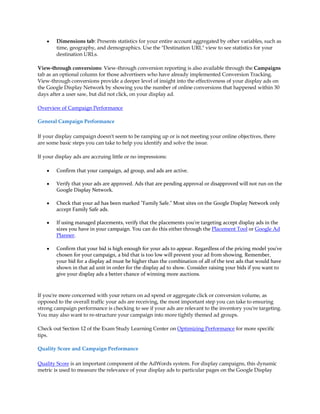 y   Dimensions tab: Presents statistics for your entire account aggregated by other variables, such as
        time, geography, and demographics. Use the "Destination URL" view to see statistics for your
        destination URLs.

View-through conversions: View-through conversion reporting is also available through the Campaigns
tab as an optional column for those advertisers who have already implemented Conversion Tracking.
View-through conversions provide a deeper level of insight into the effectiveness of your display ads on
the Google Display Network by showing you the number of online conversions that happened within 30
days after a user saw, but did not click, on your display ad.

Overview of Campaign Performance

General Campaign Performance

If your display campaign doesn't seem to be ramping up or is not meeting your online objectives, there
are some basic steps you can take to help you identify and solve the issue.

If your display ads are accruing little or no impressions:

    y   Confirm that your campaign, ad group, and ads are active.

    y   Verify that your ads are approved. Ads that are pending approval or disapproved will not run on the
        Google Display Network.

    y   Check that your ad has been marked "Family Safe." Most sites on the Google Display Network only
        accept Family Safe ads.

    y   If using managed placements, verify that the placements you're targeting accept display ads in the
        sizes you have in your campaign. You can do this either through the Placement Tool or Google Ad
        Planner.

    y   Confirm that your bid is high enough for your ads to appear. Regardless of the pricing model you've
        chosen for your campaign, a bid that is too low will prevent your ad from showing. Remember,
        your bid for a display ad must be higher than the combination of all of the text ads that would have
        shown in that ad unit in order for the display ad to show. Consider raising your bids if you want to
        give your display ads a better chance of winning more auctions.



If you're more concerned with your return on ad spend or aggregate click or conversion volume, as
opposed to the overall traffic your ads are receiving, the most important step you can take to ensuring
strong campaign performance is checking to see if your ads are relevant to the inventory you're targeting.
You may also want to re-structure your campaign into more tightly themed ad groups.

Check out Section 12 of the Exam Study Learning Center on Optimizing Performance for more specific
tips.

Quality Score and Campaign Performance

Quality Score is an important component of the AdWords system. For display campaigns, this dynamic
metric is used to measure the relevance of your display ads to particular pages on the Google Display
 