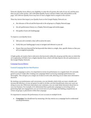 Network. Quality Score affects your eligibility to enter the ad auction, the rank of your ad, and the price
that you pay in the auction. Ads with better Quality Scores will have better rank and position on the
page. Ads with low Quality Score may have to have a higher bid to compete in the auction.

Three key factors that impact your Quality Score on the Google Display Network are:

    y   the relevance of the ad and the keywords in the ad group to a Display Network page.

    y   the ad's performance history on a Display Network page and similar pages.

    y   the quality of your ad's landing page.



To improve your Quality Score:

    y   Edit your ad to include a clear call-to-action for users.

    y   Verify that your landing page is easy to navigate and relevant to your ad.

    y   Ensure that your keyword list has keywords that relate to a single, clear, specific theme so that your
        ad is as targeted as possible.



A high quality ad creative that is relevant to the keywords within the ad group and the sites on which the
ad is appearing will likely have a higher Quality Score, which will help improve the ad's performance on
the Google Display Network.

Campaign Success Metrics

General Campaign Review Best Practices

Once your campaign is active, it is important to review its performance on a regular basis. It's normally
good to wait 2-3 weeks after creating your campaign before reviewing campaign performance too
thoroughly. This will give you a larger set of data to work with, allowing you to make more informative
decisions.

By tracking your performance and conversions, you can identify which clicks are more valuable and
increase the efficiency of your ad spend. In order to do this, you first should track what your users are
doing on your site. With more data about your customers, you can make better decisions about how to
run your business. For example, if it's determined that a particular campaign is converting well or
generating high user engagement, you can invest more of your budget into bidding competitively on
certain ad groups or placements within that campaign.

It's important to measure the performance of your account on multiple levels:

    y   Campaigns: You should start by measuring a few key metrics on a campaign level to understand
        overall performance.
 