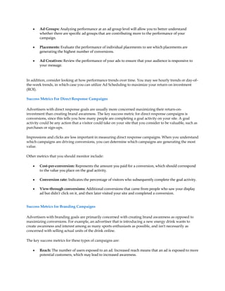 y   Ad Groups: Analyzing performance at an ad group level will allow you to better understand
        whether there are specific ad groups that are contributing more to the performance of your
        campaign.

    y   Placements: Evaluate the performance of individual placements to see which placements are
        generating the highest number of conversions.

    y   Ad Creatives: Review the performance of your ads to ensure that your audience is responsive to
        your message.



In addition, consider looking at how performance trends over time. You may see hourly trends or day-of-
the-week trends, in which case you can utilize Ad Scheduling to maximize your return on investment
(ROI).

Success Metrics For Direct Response Campaigns

Advertisers with direct response goals are usually more concerned maximizing their return-on-
investment than creating brand awareness. The key success metric for direct response campaigns is
conversions, since this tells you how many people are completing a goal activity on your site. A goal
activity could be any action that a visitor could take on your site that you consider to be valuable, such as
purchases or sign-ups.

Impressions and clicks are less important in measuring direct response campaigns. When you understand
which campaigns are driving conversions, you can determine which campaigns are generating the most
value.

Other metrics that you should monitor include:

    y   Cost-per-conversion: Represents the amount you paid for a conversion, which should correspond
        to the value you place on the goal activity.

    y   Conversion rate: Indicates the percentage of visitors who subsequently complete the goal activity.

    y   View-through conversions: Additional conversions that came from people who saw your display
        ad but didn't click on it, and then later visited your site and completed a conversion.


Success Metrics for Branding Campaigns

Advertisers with branding goals are primarily concerned with creating brand awareness as opposed to
maximizing conversions. For example, an advertiser that is introducing a new energy drink wants to
create awareness and interest among as many sports enthusiasts as possible, and isn't necessarily as
concerned with selling actual units of the drink online.

The key success metrics for these types of campaigns are:

    y   Reach: The number of users exposed to an ad. Increased reach means that an ad is exposed to more
        potential customers, which may lead to increased awareness.
 