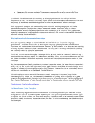 y   Frequency: The average number of times a user was exposed to an ad over a period of time.



Advertisers can increase reach and frequency by managing impressions and cost-per-thousand
impressions (CPMs). The Reach & Frequency Report within the AdWords Report Center should be used
frequently by advertisers with branding goals to evaluate the performance of their campaigns.

User engagement with your ads is also an important metric for branding campaigns, and can be
measured through clickthrough rate (CTR) or interaction rates for advertisers using rich media.
Mouseover rate, which is the percentage of time users mouseover an ad for one or more consecutive
seconds, is also a useful indicator of user engagement - although this metric is only available for display
ads built with the display ad builder.

Linking Campaign Performance to Conversions

Cost-per-acquisition (CPA) is an important metric that advertisers use to evaluate campaign
performance. This metric is calculated by dividing the campaign spend by the total number of new
customers that completed the "conversion event" specified by the advertiser. With AdWords, the tracking
of newly acquired customers is done via Conversion Tracking, so CPA is simply calculated by dividing
the campaign spend by aggregate conversions.

Your CPA for both search and display campaigns should be fairly similar as a result of "Smart Pricing" -
an algorithm that discounts pricing on clicks that are not likely to lead to conversions. However, you may
see greater volumes of conversions originating from search or display depending on the nature of your
campaign.

For display campaigns, Google provides an additional conversion metric, the "view-through conversion",
which you can add to your click conversion counts. View-through conversions provide a measure of the
number of online conversions that happened within 30-days of a user seeing (an ad impression), but not
clicking, on your display ad on the Google Display Network.

View-through conversions are useful for more accurately measuring the impact of your display
campaigns, and for giving you even more performance data to leverage when optimizing to increase
response. To implement view-through conversions, you need to have Conversion Tracking enabled, and
have checked the box next to "view-through conversions" in the customize columns menu in AdWords.

Navigating the AdWords Report Center

AdWords Report Center Overview

There are a variety of performance measurement tools available to you within your AdWords account,
many of which you can access through the Reporting tab. Here, you can generate several different types
of reports, and choose to either run them once, or specify if you want them to be automatically emailed to
you daily, weekly, or monthly. (Remember that if you select to run a report weekly, it will be sent to you
on Mondays.)
 