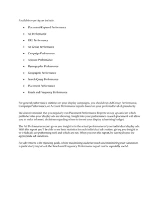 Available report types include:

    y   Placement/Keyword Performance

    y   Ad Performance

    y   URL Performance

    y   Ad Group Performance

    y   Campaign Performance

    y   Account Performance

    y   Demographic Performance

    y   Geographic Performance

    y   Search Query Performance

    y   Placement Performance

    y   Reach and Frequency Performance



For general performance statistics on your display campaigns, you should run Ad Group Performance,
Campaign Performance, or Account Performance reports based on your preferred level of granularity.

We also recommend that you regularly run Placement Performance Reports to stay updated on which
publisher sites your display ads are showing. Insight into your performance on each placement will allow
you to make informed decisions regarding where to invest your display advertising budget.

The Ad Performance report gives you insight in to the actual performance of your individual display ads.
With this report you'll be able to see basic statistics for each individual ad creative, giving you insight in
to which ads are performing well and which are not. When you run this report, be sure to choose the
appropriate ad variations.

For advertisers with branding goals, where maximizing audience reach and minimizing over-saturation
is particularly important, the Reach and Frequency Performance report can be especially useful.
 