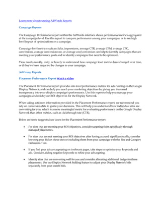 Learn more about running AdWords Reports

Campaign Reports

The Campaign Performance report within the AdWords interface shows performance metrics aggregated
at the campaign level. Use this report to compare performance among your campaigns, or to see high
level impact of optimizations on a campaign.

Campaign-level metrics such as clicks, impressions, average CTR, average CPM, average CPC,
conversions, average conversion rate, or average cost/conversion can help to identify campaigns that are
meeting your performance goals and to identify campaigns that need to be optimized.

View results weekly, daily, or hourly to understand how campaign level metrics have changed over time,
or if they've been impacted by changes to your campaign.

Ad Group Reports

Placement Performance Report Watch a video

The Placement Performance report provides site-level performance metrics for ads running on the Google
Display Network, and can help you reach your marketing objectives by giving you increased
transparency into your display campaign's performance. Use this report to help you manage your
campaigns and reach your ROI objectives for the Display Network.

When taking action on information provided in the Placement Performance report, we recommend you
rely on conversion data to guide your decisions. This will help you understand how individual sites are
converting for you, which is a more meaningful metric for evaluating performance on the Google Display
Network than other metrics, such as clickthrough rate (CTR).

Below are some suggested use cases for the Placement Performance report:

    y   For sites that are meeting your ROI objectives, consider targeting them specifically through
        managed placements.

    y   For sites that are not meeting your ROI objectives after having accrued significant traffic, consider
        lowering your bid on these sites or excluding them from your campaign with the Site and Category
        Exclusions Tool.

    y   If you find your ads are appearing on irrelevant pages, take steps to optimize your keywords and
        ads. Consider adding negative keywords to refine your ad targeting.

    y   Identify sites that are converting well for you and consider allocating additional budget to these
        placements. Use our Display Network bidding feature to adjust your Display Network bids
        separately from your search bids.
 