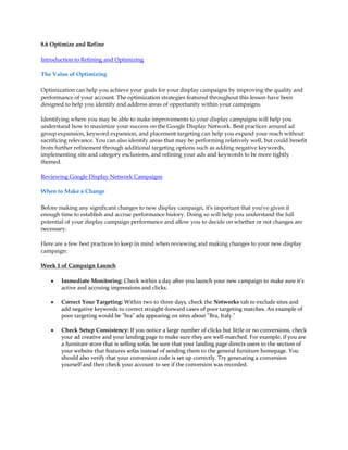 8.6 Optimize and Refine

Introduction to Refining and Optimizing

The Value of Optimizing

Optimization can help you achieve your goals for your display campaigns by improving the quality and
performance of your account. The optimization strategies featured throughout this lesson have been
designed to help you identify and address areas of opportunity within your campaigns.

Identifying where you may be able to make improvements to your display campaigns will help you
understand how to maximize your success on the Google Display Network. Best practices around ad
group expansion, keyword expansion, and placement targeting can help you expand your reach without
sacrificing relevance. You can also identify areas that may be performing relatively well, but could benefit
from further refinement through additional targeting options such as adding negative keywords,
implementing site and category exclusions, and refining your ads and keywords to be more tightly
themed.

Reviewing Google Display Network Campaigns

When to Make a Change

Before making any significant changes to new display campaign, it's important that you've given it
enough time to establish and accrue performance history. Doing so will help you understand the full
potential of your display campaign performance and allow you to decide on whether or not changes are
necessary.

Here are a few best practices to keep in mind when reviewing and making changes to your new display
campaign:

Week 1 of Campaign Launch

    y   Immediate Monitoring: Check within a day after you launch your new campaign to make sure it's
        active and accruing impressions and clicks.

    y   Correct Your Targeting: Within two to three days, check the Networks tab to exclude sites and
        add negative keywords to correct straight-forward cases of poor targeting matches. An example of
        poor targeting would be "bra" ads appearing on sites about "Bra, Italy."

    y   Check Setup Consistency: If you notice a large number of clicks but little or no conversions, check
        your ad creative and your landing page to make sure they are well-matched. For example, if you are
        a furniture store that is selling sofas, be sure that your landing page directs users to the section of
        your website that features sofas instead of sending them to the general furniture homepage. You
        should also verify that your conversion code is set up correctly. Try generating a conversion
        yourself and then check your account to see if the conversion was recorded.
 