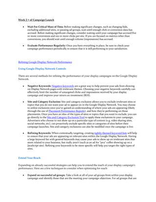 Week 2 + of Campaign Launch

    y   Wait For Critical Mass of Data: Before making significant changes, such as changing bids,
        excluding additional sites, or pausing ad groups, wait until enough click or conversion data has
        accrued. Before making significant changes, consider waiting until your campaign has accrued five
        or more conversions and 100 or more clicks per site. If you are focused on metrics other than
        conversions, you should wait until enough volume (impressions) has accrued.

    y   Evaluate Performance Regularly: Once you have everything in place, be sure to check your
        campaign performance periodically to ensure that it is still performing to your satisfaction.




Refining Google Display Network Performance

Using Google Display Network Controls

There are several methods for refining the performance of your display campaigns on the Google Display
Network.

    y   Negative Keywords: Negative keywords are a great way to help prevent your ads from showing
        on Display Network pages with irrelevant themes. Choosing your negative keywords carefully can
        effectively limit the number of untargeted clicks and impressions received by your display
        campaign and improve your return on investment (ROI).

    y   Site and Category Exclusion: Site and category exclusion allows you to exclude irrelevant sites or
        topics that you do not want your ad to appear on in the Google Display Network. You may choose
        to utilize exclusions once you've gained an understanding of where your ads are appearing (likely
        through the use of Placement Performance Reports), and how they're performing on those
        placements. Once you have an idea of the types of sites or topics that you want to exclude, you can
        go directly to the Site and Category Exclusion Tool to apply these exclusions to your campaign.
        Advertisers who choose to not show up on a particular type of content (e.g. video sharing sites,
        social networks, etc), can proactively exclude specific sites or categories of sites before their
        campaign launches. Site and category exclusions can also be modified once the campaign is live.

    y   Refining Keywords: When contextually targeting, creating tightly themed keyword lists will help
        to ensure that your ads are appearing on relevant sites within the Google Display Network. Having
        a large keyword list with general keywords may cause your ads to show up on irrelevant sites that
        seem related to your business, but really aren't (such as an ad for "java" coffee showing up on a
        JavaScript site). Refining your keywords to be more specific will help you target the right types of
        sites.


Extend Your Reach

Expanding on already successful strategies can help you to extend the reach of your display campaign's
performance. Here are a few techniques to consider when optimizing for reach:

    y   Expand on successful ad groups: Take a look at all of your ad groups from within your display
        campaign and identify those that are the meeting your campaign objectives. For ad groups that are
 