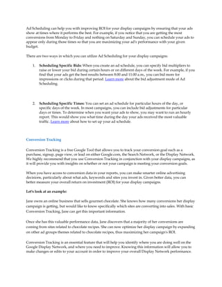 Ad Scheduling can help you with improving ROI for your display campaigns by ensuring that your ads
show at times where it performs the best. For example, if you notice that you are getting the most
conversions from Monday to Friday and nothing on Saturday and Sunday, you can schedule your ads to
appear only during those times so that you are maximizing your ad's performance with your given
budget.

There are two ways in which you can utilize Ad Scheduling for your display campaigns:

    1.   Scheduling Specific Bids: When you create an ad schedule, you can specify bid multipliers to
         raise or lower your bid during certain hours or on different days of the week. For example, if you
         find that your ads get the best results between 8:00 and 11:00 a.m., you can bid more for
         impressions or clicks during that period. Learn more about the bid adjustment mode of Ad
         Scheduling.




    2.   Scheduling Specific Times: You can set an ad schedule for particular hours of the day, or
         specific days of the week. In most campaigns, you can include bid adjustments for particular
         days or times. To determine when you want your ads to show, you may want to run an hourly
         report. This would show you what time during the day your ads received the most valuable
         traffic. Learn more about how to set up your ad schedule.



Conversion Tracking

Conversion Tracking is a free Google Tool that allows you to track your conversion goal such as a
purchase, signup, page view, or lead on either Google.com, the Search Network, or the Display Network.
We highly recommend that you use Conversion Tracking in conjunction with your display campaigns, as
it will provide you with insights on whether or not your campaign is meeting your conversion goals.

When you have access to conversion data in your reports, you can make smarter online advertising
decisions, particularly about what ads, keywords and sites you invest in. Given better data, you can
better measure your overall return on investment (ROI) for your display campaigns.

Let's look at an example:

Jane owns an online business that sells gourmet chocolate. She knows how many conversions her display
campaign is getting, but would like to know specifically which sites are converting into sales. With basic
Conversion Tracking, Jane can get this important information.

Once she has this valuable performance data, Jane discovers that a majority of her conversions are
coming from sites related to chocolate recipes. She can now optimize her display campaign by expanding
on other ad groups themes related to chocolate recipes, thus maximizing her campaign's ROI.

Conversion Tracking is an essential feature that will help you identify where you are doing well on the
Google Display Network, and where you need to improve. Knowing this information will allow you to
make changes or edits to your account in order to improve your overall Display Network performance.
 