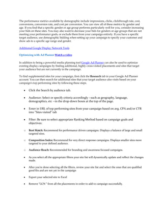 The performance metrics available by demographic include impressions, clicks, clickthrough rate, cost,
conversions, conversion rate, and cost per conversion. You can view all of these metrics by gender and
age. If you find that a specific gender or age group performs particularly well for you, consider increasing
your bids on these sites. You may also want to decrease your bids for genders or age groups that are not
meeting your performance goals, or exclude them from your campaign entirely. If you have a specific
target audience, use demographic bidding when setting up your campaign to specify your customer and
show ads to a specific age range and gender.

Additional Google Display Network Tools

Optimizing with Ad Planner Watch a video

In addition to being a powerful media planning tool Google Ad Planner can also be used to optimize
existing display campaigns by finding additional, highly cross-visited placements and sites that target
your audience but are not currently in the campaign.

To find supplemental sites for your campaign, first click the Research tab in your Google Ad Planner
account. You can then search for additional sites that your target audience also visits based on your
campaign's top performing sites by following these steps.

    y   Click the Search by audience tab.

    y   Audience: Select or specify criteria accordingly --such as geography, language,
        demographics, etc --in the drop-down boxes at the top of the page.

    y   Enter in URL of top performing sites from your campaign based on avg. CPA and/or CTR
        into "Sites visited" tab

    y   Filter: Be sure to select appropriate Ranking Method based on campaign goals and
        objectives:

    o   Best Match: Recommend for performance driven campaigns. Displays a balance of large and small
        targeted sites.

    o   Composition Index: Recommend for very direct response campaigns. Displays smaller sites more
        targeted to your defined audience.

    o   Audience Reach: Recommended for branding and awareness focused campaigns.

    y   As you select all the appropriate filters your site list will dynamically update and reflect the changes
        made.

    y   After you're done selecting all the filters, review your site list and select the ones that are qualified
        good fits and are not yet in the campaign

    y   Export your selected site to Excel

    y   Remove "GCN " from all the placements in order to add to campaign successfully.
 