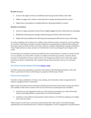 Benefits for users:

    y    Access to the largest inventory of professional and user-generated videos in the world.

    y    Ability to engage with a massive community that is already interacting with the content.

    y    Opportunity to participate on multiple platforms, allowing portability of content.

Benefits for marketers:

    y    Access to a large community of users that are highly engaged with the content they are consuming.

    y    Methods for delivering your message and protecting your brand in safe environments.

    y    Simple self-service platforms for delivering and measuring the effectiveness of your advertising.

As well as watching a lot of videos (over a billion a day at the last count), users also do a lot of searching
on YouTube. Video Search includes a number of behaviors and goals that are different than traditional
text search, many of which can have even more value for a marketer distributing a message contained in
video. People perform so many searches on YouTube that it is the second largest search engine in the
world.

Current legal and compliance restrictions prohibit the sale of advertising on Youtube in countries where
it is not available. (As of July 2010, Youtube is available in the following countries: Australia, Brazil,
Canada, Czech Republic, Germany, Spain, France, UK, Hong Kong, Ireland, Israel, India, Italy, Japan,
South Korea, Mexico, Netherlands, New Zealand, Poland, Russia, Sweden, Taiwan, US, and South
Africa.)

The Value of YouTube Display Advertising Watch a video

YouTube's special user population around the world makes it the third largest property on the web.
There's a great deal of value in advertising on a property with this type of reach.

Maximum User Engagement

YouTube's unique combination of video access, sharing, and community creates an opportunity for
audience engagement that is unmatched.

Sight, sound, and motion elicit an emotional and physical involvement with content among users that is
not available in other forms of media. There are two broad areas of participation for marketers:

    1.   Aid discovery and engagement with your video assets by promoting your videos (Promoted
         Videos) and building them a curated home on YouTube (Channels).

    2.   Capitalize on the millions of great partner videos already on YouTube by targeting your display
         ads to relevant videos.

Video creators can also learn an enormous amount about their video assets' viewership through a
sophisticated set of measurement tools. Audience demographics, levels of engagement, and performance
 