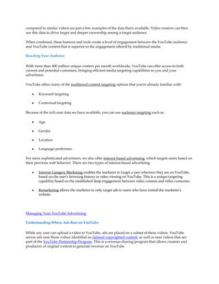 compared to similar videos are just a few examples of the data that's available. Video creators can then
use this data to drive larger and deeper viewership among a target audience.

When combined, these features and tools create a level of engagement between the YouTube audience
and YouTube content that is superior to the engagement offered by traditional media.

Reaching Your Audience

With more than 400 million unique visitors per month worldwide, YouTube can offer access to both
current and potential customers, bringing efficient media targeting capabilities to you and your
advertisers.

YouTube offers many of the traditional content targeting options that you're already familiar with:

    y   Keyword targeting

    y   Contextual targeting

Because of the rich user data we have available, you can use audience targeting such as:

    y   Age

    y   Gender

    y   Location

    y   Language preference

For more sophisticated advertisers, we also offer interest-based advertising, which targets users based on
their previous web behavior. There are two types of interest-based advertising:

    y   Interest Category Marketing enables the marketer to target a user wherever they are on YouTube,
        based on the user's browsing history or video viewing on YouTube. This is a unique targeting
        capability based on the established deep engagement between video content and video consumer.

    y   Remarketing allows the marketer to only target ads to users who have visited the marketer's
        website.




Managing Your YouTube Advertising

Understanding Where Ads Run on YouTube

While any user can upload a video to YouTube, ads are placed on a subset of these videos. YouTube
serves ads near those videos identified as claimed copyrighted content, as well as near videos that are
part of the YouTube Partnership Program. This is a revenue-sharing program that allows creators and
producers of original content to generate revenue on YouTube.
 