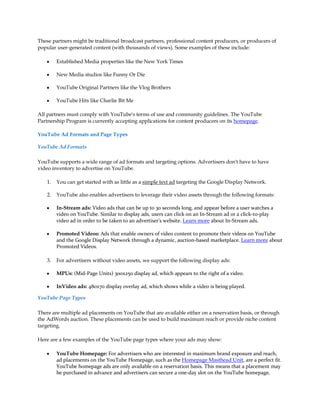 These partners might be traditional broadcast partners, professional content producers, or producers of
popular user-generated content (with thousands of views). Some examples of these include:

    y    Established Media properties like the New York Times

    y    New Media studios like Funny Or Die

    y    YouTube Original Partners like the Vlog Brothers

    y    YouTube Hits like Charlie Bit Me

All partners must comply with YouTube's terms of use and community guidelines. The YouTube
Partnership Program is currently accepting applications for content producers on its homepage.

YouTube Ad Formats and Page Types

YouTube Ad Formats

YouTube supports a wide range of ad formats and targeting options. Advertisers don't have to have
video inventory to advertise on YouTube.

    1.   You can get started with as little as a simple text ad targeting the Google Display Network.

    2.   YouTube also enables advertisers to leverage their video assets through the following formats:

    y    In-Stream ads: Video ads that can be up to 30 seconds long, and appear before a user watches a
         video on YouTube. Similar to display ads, users can click on an In-Stream ad or a click-to-play
         video ad in order to be taken to an advertiser's website. Learn more about In-Stream ads.

    y    Promoted Videos: Ads that enable owners of video content to promote their videos on YouTube
         and the Google Display Network through a dynamic, auction-based marketplace. Learn more about
         Promoted Videos.

    3.   For advertisers without video assets, we support the following display ads:

    y    MPUs: (Mid-Page Units) 300x250 display ad, which appears to the right of a video.

    y    InVideo ads: 480x70 display overlay ad, which shows while a video is being played.

YouTube Page Types

There are multiple ad placements on YouTube that are available either on a reservation basis, or through
the AdWords auction. These placements can be used to build maximum reach or provide niche content
targeting.

Here are a few examples of the YouTube page types where your ads may show:

    y    YouTube Homepage: For advertisers who are interested in maximum brand exposure and reach,
         ad placements on the YouTube Homepage, such as the Homepage Masthead Unit, are a perfect fit.
         YouTube homepage ads are only available on a reservation basis. This means that a placement may
         be purchased in advance and advertisers can secure a one-day slot on the YouTube homepage,
 