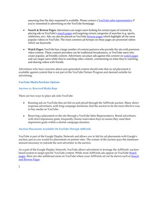 assuming that the date requested is available. Please contact a YouTube sales representative if
        you're interested in advertising on the YouTube homepage.

    y   Search & Browse Pages: Advertisers can target users looking for certain types of content by
        placing ads on YouTube's search pages and targeting certain categories of searches (e.g. sports,
        celebrities, etc). Ads can also be placed on YouTube browse pages which highlight all the most
        popular videos on YouTube. The most common ad formats on these pages are promoted videos
        which use keywords.

    y   Watch Pages: YouTube has a large number of content partners who provide the site with premium
        video content. These content providers can be traditional broadcasters, or YouTube users who
        create popular, ad friendly content. Advertisers can place ads against this content on watch pages
        and can target users while they're watching video content, commenting on what they're watching,
        and sharing videos with friends.

Advertisers who have concerns about user-generated content should note that no ad placement is
available against content that is not part of the YouTube Partner Program and deemed suitable for
advertising.

YouTube Media Purchase Options

Auction vs. Reserved Media Buys

There are two ways to place ads onto YouTube:

    y   Running ads on YouTube that are bid on and priced through the AdWords auction. Many direct
        response advertisers, with long campaign durations, find the auction to be the most effective way
        to buy media on YouTube.

    y   Reserving a placement on the site through a YouTube Sales Representative. Brand advertisers,
        with strict impression goals, frequently choose reservation buys to ensure they meet their
        impression goals within a shorter campaign duration.

Auction Placements Available On YouTube Through AdWords

YouTube is part of the Google Display Network and allows you to bid for ad placements with Google's
auction, just as you would for placements on partner sites. The winner of the auction pays the minimum
amount necessary to outrank the next advertiser in the auction.

As a part of the Google Display Network, YouTube allows advertisers to leverage the AdWords' auction-
based system to target specific YouTube content. While most AdWords ads appear on YouTube Watch
pages, there are also additional areas on YouTube where your AdWords ad can be shown such as Search
and Browse Pages.

]
 