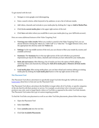 To get started with the tool:

    y   Navigate to www.google.com/videotargeting.

    y   Enter a search criteria, either keyword or by audience, to see a list of relevant results.

    y   Add videos, channels and verticals to your media plan by clicking the + sign or Add to Media Plan.

    y   Click Go to current media plan in the upper right section of the tool.

    y   Click Save and select where you would like to save your media plan (e.g. your AdWords account).

Here are some additional features of the Video Targeting Tool:

    y   Viewing your video results: When you conduct a search in the Video Targeting Tool, you can
        choose between viewing the videos as a "video wall" or a "video list." To toggle between views, click
        the appropriate box directly under the Videos tab.

    y   Settings: In the top middle section of the tool, you can choose to filter your results by country and
        available ad format.

    y   Summary: The Summary box in the top right section of the tool will show you potential
        impressions per day for the videos, channels and verticals you have selected for your media plan.

    y   Bulk add and remove: After filtering a list of results you have the option of bulk adding or
        removing videos and channels by clicking the Add all to media plan or Remove all from media
        planbuttons.

    y   Load media plan: After saving media plans, you can later reload and continue editing an existing
        media plan by clicking the Load media plan button in the top right section of the tool.

The Placement Tool

The Placement Tool allows advertisers to specifically target YouTube through the AdWords system.
Learn more about how to find and use the Placement Tool.

The Placement Tool allows advertisers the flexibility to target either all of YouTube, or specific categories
of the site that fit with their product or service. For example, an advertiser who is focused on sports
products may only want to target Sports videos on YouTube as opposed to the entire YouTube domain.
The Placement Tool makes this type of custom targeting possible.

To find the YouTube.com placement as well as our other YouTube placements, please follow these steps:

    y   Open the Placement Tool

    y   Select List URLs

    y   Enter youtube.com into the text box

    y   Click Get Available Placements
 
