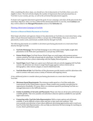 After completing the above steps, you should see a list of placements on YouTube where your ad is
eligible to show. The tool will also display the number of impressions that each placement has on
YouTube in your country, per day, as well as the ad format that placement supports.

Evaluate each suggested placement against the goals of your campaign, and select all the placements that
meet these objectives. Once you have added all the desired placements to your list, click Continue and
they will be added to the Managed Placements section of the Networks tab.

Planning a Reservation Campaign on YouTube

Overview of Reserved Media Placements on YouTube

Most larger advertisers and agencies choose to buy placements on YouTube on a reservation basis, using
either cost-per-thousand impressions (CPM) or cost-per-day (CPD) bidding. There are a variety of
placements, creative units, and formats available directly through YouTube.

The following placements are available to advertisers purchasing placements on a reservation basis
directly through YouTube:

    y   YouTube Homepage: The YouTube homepage is one of the most visited, highly sought-after
        placements on the Web and is purchased on a cost-per-day (CPD) basis.

    y   Partner Watch Pages: YouTube Partner Watch Pages are watch pages with premium partner
        content vetted by YouTube as brand-safe for advertisers. YouTube will only show ads on content or
        videos where we have a direct relationship with the Display Network partner.

    y   Search Pages: Search Pages are a great way to find users who are actively engaging with YouTube
        content. An advertiser can choose to target Search pages against various criteria such as
        demographics, video interest category or search-related keywords.

    y   YouTube Run-of-Site: YouTube Run-of-Site placements provide massive reach for advertisers who
        want to connect with users across a variety of interests and targeting criteria.

A few additional points to consider about purchasing placements on a reservation basis through
YouTube:

    y   Minimum Spend Requirements: The minimum media spend on a YouTube media plan
        (reservations) in the United States is $35,000. Please consult www.youtube.com/advertise for
        regional price thresholds. Of course, there is no minimum spend for purchasing YouTube as a
        managed placement in the AdWords auction.

    y   Global Availability of Ad units and Placements: Please note that not all ad units and formats are
        available globally. Visit www.youtube.com/advertise to discover options available for your specific
        region and country.

    y   Connecting with a YouTube Sales Representative: With so many options and ad formats
        available, it can be difficult to know where and how to best reach your audience. Visit
        www.youtube.com/advertise to learn about additional advertising opportunities and to reach your
        local YouTube Sales Representative, who can help you determine the best strategy for reaching you
        or your client's performance goals.
 
