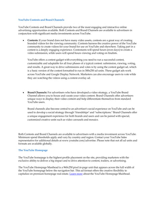 YouTube Contests and Brand Channels

YouTube Contests and Brand Channels provide two of the most engaging and interactive online
advertising opportunities available. Both Contests and Brand Channels are available to advertisers in
conjunction with significant media investments across YouTube.

    y   Contests: If your brand does not have many video assets, contests are a great way of creating
        branded videos for the viewing community. Contests harness the creative power of the YouTube
        community to create videos for your brand for use on YouTube and elsewhere. Taking part in a
        contest is a deeply engaging experience. Contestants will spend hours (even days) to create a
        video submission, while users will spend hours viewing and voting on finalists.

        YouTube offers a contest gadget with everything you need to run a successful contest,
        customizable and adaptable for all four phases of a typical contest: submission, viewing, voting,
        and results. A great way to drive submissions and votes is by using the contest gadget ad, which
        is a basic version of the contest formatted to run in 300x250 ad units. These gadget ads work
        across YouTube and Google Display Network. Marketers can also encourage users to vote while
        they are watching the videos using a contest overlay ad.




    y   Brand Channels: For advertisers who have developed a video strategy, a YouTube Brand
        Channel allows you to house and curate your video content. Brand Channels offer advertisers
        unique ways to display their video content and help differentiate themselves from standard
        YouTube users.

        Brand channels also become central to an advertiser's social experience on YouTube and can be
        used to develop a social strategy through "friendships" and "subscriptions." Brand Channels offer
        a unique engagement experience for both brands and users and can be paired with special,
        customized creative units such as video carousels and mosaics.




Both Contests and Brand Channels are available to advertisers with a media investment across YouTube.
Minimum spend thresholds apply and vary by country and region. Contact your YouTube Sales
representative for additional details at www.youtube.com/advertise. Please note that not all ad units and
formats are available globally.

The YouTube Homepage

The YouTube homepage is the highest-profile placement on the site, providing marketers with the
exclusive ability to deliver a big impact and to drive attention to content, trailers, or advertising.

The YouTube Homepage Masthead is a 960x250 pixel in-page unit that appears across the full width of
the YouTube homepage below the navigation bar. This ad format offers the creative flexibility to
capitalize on premium homepage real estate. Learn more about the YouTube Homepage Masthead.
 