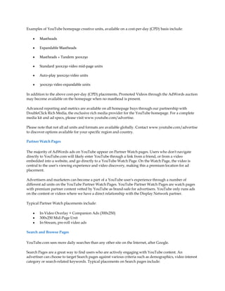 Examples of YouTube homepage creative units, available on a cost-per-day (CPD) basis include:

    y   Mastheads

    y   Expandable Mastheads

    y   Mastheads + Tandem 300x250

    y   Standard 300x250 video mid-page units

    y   Auto-play 300x250 video units

    y   300x250 video expandable units

In addition to the above cost-per-day (CPD) placements, Promoted Videos through the AdWords auction
may become available on the homepage when no masthead is present.

Advanced reporting and metrics are available on all homepage buys through our partnership with
DoubleClick Rich Media, the exclusive rich media provider for the YouTube homepage. For a complete
media kit and ad specs, please visit www.youtube.com/advertise.

Please note that not all ad units and formats are available globally. Contact www.youtube.com/advertise
to discover options available for your specific region and country.

Partner Watch Pages

The majority of AdWords ads on YouTube appear on Partner Watch pages. Users who don't navigate
directly to YouTube.com will likely enter YouTube through a link from a friend, or from a video
embedded into a website, and go directly to a YouTube Watch Page. On the Watch Page, the video is
central to the user's viewing experience and video discovery, making this a premium location for ad
placement.

Advertisers and marketers can become a part of a YouTube user's experience through a number of
different ad units on the YouTube Partner Watch Pages. YouTube Partner Watch Pages are watch pages
with premium partner content vetted by YouTube as brand-safe for advertisers. YouTube only runs ads
on the content or videos where we have a direct relationship with the Display Network partner.

Typical Partner Watch placements include:

    y   In-Video Overlay + Companion Ads (300x250)
    y   300x250 Mid-Page Unit
    y   In-Stream, pre-roll video ads

Search and Browse Pages

YouTube.com sees more daily searches than any other site on the Internet, after Google.

Search Pages are a great way to find users who are actively engaging with YouTube content. An
advertiser can choose to target Search pages against various criteria such as demographics, video interest
category or search-related keywords. Typical placements on Search pages include:
 