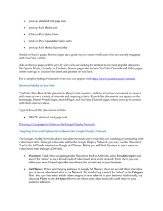 y   300x250 standard mid page unit

    y   300x250 Rich Media unit

    y   Click-to-Play Video Units

    y   Click-to-Play expandable Video units

    y   300x250 Rich Media Expandables

Similar to Search pages, Browse pages are a great way to connect with users who are actively engaging
with YouTube content.

Ads on Browse pages will be seen by users who are looking for content in our most popular categories
like Sports, Music, Comedy, or Contests. Browse pages also include YouTube Channels and Video pages
where users go to discover the latest and greatest on YouTube.

For a complete listing of channels where ads can appear visit http://www.youtube.com/channels.

Reserved Media on YouTube

YouTube offers Run-of-Site placements that provide massive reach for advertisers who want to connect
with users across a variety of interests and targeting criteria. Run-of-Site placements can appear on the
homepage, Partner Watch Pages, Search Pages, and YouTube Channel pages, where users go to connect
with their favorite videos.

Typical Run-of-Site placements include:

    y   300x250 standard mid-page unit

Planning a Campaign for Video on the Google Display Network

Targeting Tools and Options for Video on the Google Display Network

The Google Display Network allows marketers to reach users while they are watching or interacting with
video based sites. To target video sites within the Google Display Network, you may use the Placement
Tool in the AdWords interface or Google Ad Planner. Below you will find the steps to reach users on
video based sites through AdWords:

    y   Placement Tool: After navigating to the Placement Tool in AdWords, select Describe topics and
        search for "video" to see a broad result of video based sites in the network. From there, you can
        refine your search based upon the sites shown that are relevant to your business.

    y   Ad Planner: When searching by audience in Google Ad Planner, there are several filters that allow
        you to access video based sites in the Network. Try conducting a search for "video" in the Category
        filter. You can then select which video category is most relevant to your business. Additionally, try
        choosing Video in the Ad Specs filter to see where your video-based ads could show on your
        audience selection.
 