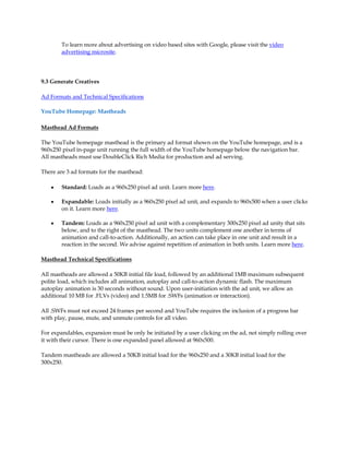To learn more about advertising on video based sites with Google, please visit the video
        advertising microsite.




9.3 Generate Creatives

Ad Formats and Technical Specifications

YouTube Homepage: Mastheads

Masthead Ad Formats

The YouTube homepage masthead is the primary ad format shown on the YouTube homepage, and is a
960x250 pixel in-page unit running the full width of the YouTube homepage below the navigation bar.
All mastheads must use DoubleClick Rich Media for production and ad serving.

There are 3 ad formats for the masthead:

    y   Standard: Loads as a 960x250 pixel ad unit. Learn more here.

    y   Expandable: Loads initially as a 960x250 pixel ad unit, and expands to 960x500 when a user clicks
        on it. Learn more here.

    y   Tandem: Loads as a 960x250 pixel ad unit with a complementary 300x250 pixel ad unity that sits
        below, and to the right of the masthead. The two units complement one another in terms of
        animation and call-to-action. Additionally, an action can take place in one unit and result in a
        reaction in the second. We advise against repetition of animation in both units. Learn more here.

Masthead Technical Specifications

All mastheads are allowed a 50KB initial file load, followed by an additional 1MB maximum subsequent
polite load, which includes all animation, autoplay and call-to-action dynamic flash. The maximum
autoplay animation is 30 seconds without sound. Upon user-initiation with the ad unit, we allow an
additional 10 MB for .FLVs (video) and 1.5MB for .SWFs (animation or interaction).

All .SWFs must not exceed 24 frames per second and YouTube requires the inclusion of a progress bar
with play, pause, mute, and unmute controls for all video.

For expandables, expansion must be only be initiated by a user clicking on the ad, not simply rolling over
it with their cursor. There is one expanded panel allowed at 960x500.

Tandem mastheads are allowed a 50KB initial load for the 960x250 and a 30KB initial load for the
300x250.
 