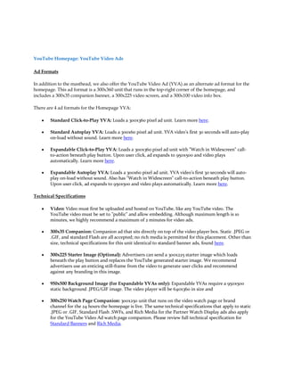 YouTube Homepage: YouTube Video Ads

Ad Formats

In addition to the masthead, we also offer the YouTube Video Ad (YVA) as an alternate ad format for the
homepage. This ad format is a 300x360 unit that runs in the top-right corner of the homepage, and
includes a 300x35 companion banner, a 300x225 video screen, and a 300x100 video info box.

There are 4 ad formats for the Homepage YVA:

   y   Standard Click-to-Play YVA: Loads a 300x360 pixel ad unit. Learn more here.

   y   Standard Autoplay YVA: Loads a 300x60 pixel ad unit. YVA video's first 30 seconds will auto-play
       on-load without sound. Learn more here.

   y   Expandable Click-to-Play YVA: Loads a 300x360 pixel ad unit with "Watch in Widescreen" call-
       to-action beneath play button. Upon user click, ad expands to 950x500 and video plays
       automatically. Learn more here.

   y   Expandable Autoplay YVA: Loads a 300x60 pixel ad unit. YVA video's first 30 seconds will auto-
       play on-load without sound. Also has "Watch in Widescreen" call-to-action beneath play button.
       Upon user click, ad expands to 950x500 and video plays automatically. Learn more here.

Technical Specifications

   y   Video: Video must first be uploaded and hosted on YouTube, like any YouTube video. The
       YouTube video must be set to "public" and allow embedding. Although maximum length is 10
       minutes, we highly recommend a maximum of 2 minutes for video ads.

   y   300x35 Companion: Companion ad that sits directly on top of the video player box. Static .JPEG or
       .GIF, and standard Flash are all accepted; no rich media is permitted for this placement. Other than
       size, technical specifications for this unit identical to standard banner ads, found here.

   y   300x225 Starter Image (Optional): Advertisers can send a 300x225 starter image which loads
       beneath the play button and replaces the YouTube generated starter image. We recommend
       advertisers use an enticing still-frame from the video to generate user clicks and recommend
       against any branding in this image.

   y   950x500 Background Image (for Expandable YVAs only): Expandable YVAs require a 950x500
       static background .JPEG/GIF image. The video player will be 640x360 in size and

   y   300x250 Watch Page Companion: 300x250 unit that runs on the video watch page or brand
       channel for the 24 hours the homepage is live. The same technical specifications that apply to static
       .JPEG or .GIF, Standard Flash .SWFs, and Rich Media for the Partner Watch Display ads also apply
       for the YouTube Video Ad watch page companion. Please review full technical specification for
       Standard Banners and Rich Media.
 