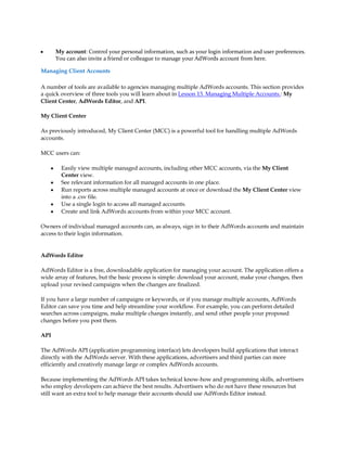y       My account: Control your personal information, such as your login information and user preferences.
        You can also invite a friend or colleague to manage your AdWords account from here.

Managing Client Accounts

A number of tools are available to agencies managing multiple AdWords accounts. This section provides
a quick overview of three tools you will learn about in Lesson 13. Managing Multiple Accounts.: My
Client Center, AdWords Editor, and API.

My Client Center

As previously introduced, My Client Center (MCC) is a powerful tool for handling multiple AdWords
accounts.

MCC users can:

    y     Easily view multiple managed accounts, including other MCC accounts, via the My Client
          Center view.
    y     See relevant information for all managed accounts in one place.
    y     Run reports across multiple managed accounts at once or download the My Client Center view
          into a .csv file.
    y     Use a single login to access all managed accounts.
    y     Create and link AdWords accounts from within your MCC account.

Owners of individual managed accounts can, as always, sign in to their AdWords accounts and maintain
access to their login information.


AdWords Editor

AdWords Editor is a free, downloadable application for managing your account. The application offers a
wide array of features, but the basic process is simple: download your account, make your changes, then
upload your revised campaigns when the changes are finalized.

If you have a large number of campaigns or keywords, or if you manage multiple accounts, AdWords
Editor can save you time and help streamline your workflow. For example, you can perform detailed
searches across campaigns, make multiple changes instantly, and send other people your proposed
changes before you post them.

API

The AdWords API (application programming interface) lets developers build applications that interact
directly with the AdWords server. With these applications, advertisers and third parties can more
efficiently and creatively manage large or complex AdWords accounts.

Because implementing the AdWords API takes technical know-how and programming skills, advertisers
who employ developers can achieve the best results. Advertisers who do not have these resources but
still want an extra tool to help manage their accounts should use AdWords Editor instead.
 