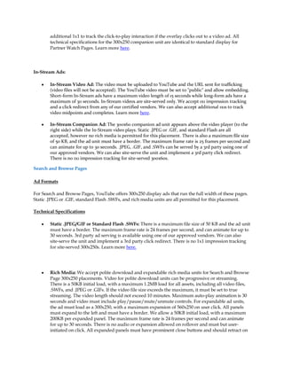 additional 1x1 to track the click-to-play interaction if the overlay clicks out to a video ad. All
        technical specifications for the 300x250 companion unit are identical to standard display for
        Partner Watch Pages. Learn more here.




In-Stream Ads:

    y   In-Stream Video Ad: The video must be uploaded to YouTube and the URL sent for trafficking
        (video files will not be accepted). The YouTube video must be set to "public" and allow embedding.
        Short-form In-Stream ads have a maximum video length of 15 seconds while long-form ads have a
        maximum of 30 seconds. In-Stream videos are site-served only. We accept 1x1 impression tracking
        and a click redirect from any of our certified vendors. We can also accept additional 1x1s to track
        video midpoints and completes. Learn more here.

    y   In-Stream Companion Ad: The 300x60 companion ad unit appears above the video player (to the
        right side) while the In-Stream video plays. Static .JPEG or .GIF, and standard Flash are all
        accepted, however no rich media is permitted for this placement. There is also a maximum file size
        of 50 KB, and the ad unit must have a border. The maximum frame rate is 25 frames per second and
        can animate for up to 30 seconds. .JPEG, .GIF, and .SWFs can be served by a 3rd party using one of
        our approved vendors. We can also site-serve the unit and implement a 3rd party click redirect.
        There is no 1x1 impression tracking for site-served 300x60s.

Search and Browse Pages

Ad Formats

For Search and Browse Pages, YouTube offers 300x250 display ads that run the full width of these pages.
Static .JPEG or .GIF, standard Flash .SWFs, and rich media units are all permitted for this placement.

Technical Specifications

    y   Static .JPEG/GIF or Standard Flash .SWFs: There is a maximum file size of 50 KB and the ad unit
        must have a border. The maximum frame rate is 24 frames per second, and can animate for up to
        30 seconds. 3rd party ad serving is available using one of our approved vendors. We can also
        site-serve the unit and implement a 3rd party click redirect. There is no 1x1 impression tracking
        for site-served 300x250s. Learn more here.




    y   Rich Media: We accept polite download and expandable rich media units for Search and Browse
        Page 300x250 placements. Video for polite download units can be progressive or streaming.
        There is a 50KB initial load, with a maximum 1.2MB load for all assets, including all video files,
        .SWFs, and .JPEG or .GIFs. If the video file size exceeds the maximum, it must be set to true
        streaming. The video length should not exceed 10 minutes. Maximum auto-play animation is 30
        seconds and video must include play/pause/mute/unmute controls. For expandable ad units,
        the ad must load as a 300x250, with a maximum expansion of 560x250 on user click. All panels
        must expand to the left and must have a border. We allow a 50KB initial load, with a maximum
        200KB per expanded panel. The maximum frame rate is 24 frames per second and can animate
        for up to 30 seconds. There is no audio or expansion allowed on rollover and must but user-
        initiated on click. All expanded panels must have prominent close buttons and should retract on
 