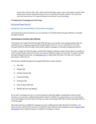 mouse-off or click to close. Any video must include play, pause, mute, and unmute controls. Rich
       media units must be served the using one of our certified rich media vendors. We cannot site
       serve this unit and not 1x1 impression pixels are allowed. Learn more here.

9.4 Implement a Campaign and Ad Groups

Set Up and Target Your Ad

Setting Up Your Auction-Based vs. Reservation Campaigns

As mentioned in previous lessons, you can advertise on YouTube either through AdWords, or directly
through YouTube.

Advertising on YouTube with AdWords:

Advertisers who target YouTube through AdWords have access to the same targeting options that are
available for any campaign targeting the Google Display Network. You can advertise on YouTube
through AdWords either through contextually targeted campaigns or through managed placements.

In order to target YouTube through a contextually targeted campaign, simply ensure that you're opted in
to the Google Display Network and then your ads are eligible to appear on YouTube. To target YouTube
through managed placements, use Placement Tool to target either the entire YouTube site or specific
placements within the site.

Ad formats available through self-managed AdWords accounts include:

   y   Text Ads

   y   Display Ads

   y   InVideo Overlay Ads

   y   Promoted Videos

   y   In-Stream Ads

   y   Click-to-play Video Ads

   y   Mobile Ads (text and display)



If you have a managed account, or you're prepared to purchase higher-commitment, contract-based
inventory, you may have additional placement options available to you depending on your advertising
needs and budget. Our sales team can help you create and manage AdWords accounts and target them to
YouTube pages.

The sales inventory available for managed accounts is different from that offered by YouTube's own
direct ad sales, and from the inventory available through AdWords self-managed accounts. Request more
information about additional options available for managed accounts.
 