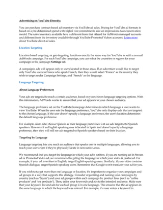 Advertising on YouTube Directly:

You can purchase contract-based ad inventory via YouTube ad sales. Pricing for YouTube ad formats is
based on a pre-determined spend with higher cost commitments and an impressions-based reservation
model. The sales inventory available here is different from that offered for AdWords managed accounts
and different from the inventory available through YouTube Promoted Videos accounts. Learn more
about YouTube direct ad sales.

Location Targeting

Location based targeting, or geo-targeting, functions exactly the same way for YouTube as with a normal
AdWords campaign. For each YouTube campaign, you can select the countries or regions for your
campaign in the campaign Settings tab.

A campaign's ads will appear only to users located in those areas. If an advertiser would like to target
only YouTube users in France who speak French, then they would select "France" as the country they
wish to target under Campaign Settings, and "French" as the language.

Language Targeting

About Language Preferences

Your ads are targeted to reach a certain audience, based on your chosen language targeting options. With
this information, AdWords works to ensure that your ad appears to your chosen audience.

The language preference set on the YouTube homepage determines in which language a user wants to
view YouTube. When the user sets the language preference, YouTube only displays ads that are targeted
to the chosen language. If the user doesn't specify a language preference, the user's location determines
the default language preference.

For example, users who choose Spanish as their language preference will see ads targeted to Spanish
speakers. However if an English speaking user is located in Spain and doesn't specify a language
preference, then they will still see ads targeted to Spanish speakers based on their location.

Targeting by Language

Language targeting lets you reach an audience that speaks one or multiple languages, allowing you to
reach your users even if they're physically locate in non-native areas.

We recommend that you target the language in which your ad is written. If you are running an In-Stream
ad or Promoted Video ad, we recommend targeting the language in which your video is produced. For
example, if your ad is written in English, target English-speaking users. Similarly, if your video contains
Spanish dialogue, target Spanish-speaking users. Remember that Google won't translate your ad for you.

If you wish to target more than one language or location, it's important to organize your campaigns and
ad groups in a way that supports this strategy. Consider organizing and naming your campaigns by
country (such as "Spain") and your ad groups within each campaign by product lines (such as "coffee
products" and "tea products"). Then, tailor your keywords and ads to the intended audience. Make sure
that your keyword list and ads for each ad group is in one language. This ensures that the ad appears in
the same language in which the keyword was entered. For example, if a user enters a keyword in
 