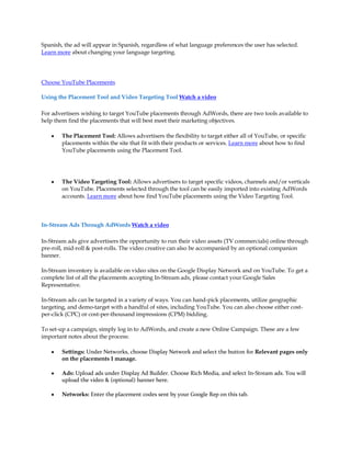 Spanish, the ad will appear in Spanish, regardless of what language preferences the user has selected.
Learn more about changing your language targeting.




Choose YouTube Placements

Using the Placement Tool and Video Targeting Tool Watch a video

For advertisers wishing to target YouTube placements through AdWords, there are two tools available to
help them find the placements that will best meet their marketing objectives.

    y   The Placement Tool: Allows advertisers the flexibility to target either all of YouTube, or specific
        placements within the site that fit with their products or services. Learn more about how to find
        YouTube placements using the Placement Tool.




    y   The Video Targeting Tool: Allows advertisers to target specific videos, channels and/or verticals
        on YouTube. Placements selected through the tool can be easily imported into existing AdWords
        accounts. Learn more about how find YouTube placements using the Video Targeting Tool.



In-Stream Ads Through AdWords Watch a video

In-Stream ads give advertisers the opportunity to run their video assets (TV commercials) online through
pre-roll, mid-roll & post-rolls. The video creative can also be accompanied by an optional companion
banner.

In-Stream inventory is available on video sites on the Google Display Network and on YouTube. To get a
complete list of all the placements accepting In-Stream ads, please contact your Google Sales
Representative.

In-Stream ads can be targeted in a variety of ways. You can hand-pick placements, utilize geographic
targeting, and demo-target with a handful of sites, including YouTube. You can also choose either cost-
per-click (CPC) or cost-per-thousand impressions (CPM) bidding.

To set-up a campaign, simply log in to AdWords, and create a new Online Campaign. These are a few
important notes about the process:

    y   Settings: Under Networks, choose Display Network and select the button for Relevant pages only
        on the placements I manage.

    y   Ads: Upload ads under Display Ad Builder. Choose Rich Media, and select In-Stream ads. You will
        upload the video & (optional) banner here.

    y   Networks: Enter the placement codes sent by your Google Rep on this tab.
 