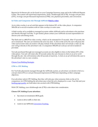Reports for In-Stream ads can be found on your Campaign Summary page and in the AdWords Reports
Center. The system will report back impressions, clicks, clickthrough rate (CTR), Average cost-per-click
(CPC), Average cost-per-thousand impressions (CPM), cost, playback percentiles, and conversions.

In-Video and Companion Ads Through AdWords Watch a video

An in-video overlay is an ad unit that appears in the bottom 20% of the video player. A companion
300x250 ad is served in tandem with in-video overlays in some cases.

A flash overlay ad is available to managed accounts within AdWords and to advertisers who purchase
ads directly through YouTube. To get started, please contact your AdWords account representative to
discuss your advertising needs.

The flash unit is a 480x70 in-video overlay, which can be animated for 15 seconds. After 15 seconds, the
ad is minimized. The user can minimize the ad at any time. A click on the ad by the user will pause the
video and an inset video ad creative will play instead. If the advertiser does not include a video ad, the
user will go directly to the advertiser's site. A companion 300x250 ad is always served in tandem if
provided.

Text ads purchased through non-managed accounts are also eligible to show in the bottom 20% of the
video player. Text ads will rotate after 20 seconds unless the user chooses to click on an ad or scroll
through the ads. Ads will minimize after 60 seconds of inactivity. A click on an ad will direct the user to
the advertiser's site in a new window.

Choose Your Bidding Strategies

CPM vs. CPC Bidding

For YouTube placements managed through the AdWords auction, an advertiser can decide to bid on a
cost-per-click (CPC) or cost-per-thousand impressions (CPM) basis depending on their campaign
objectives.

If an advertiser selects CPC bidding, then they will only pay when someone clicks on the ad. In
comparison, for CPM bidding the advertiser pays when the ad is displayed to a user. Your bid and your
landing page quality are both taken into account with CPM bidding.

With CPC bidding, your clickthrough rate (CTR) is also taken into consideration.

Choose CPC bidding if your advertiser:

    y   has return on investment (ROI) goals.

    y   wants to drive traffic to their site.

    y   wants to use AdWords Conversion Tracking.
 