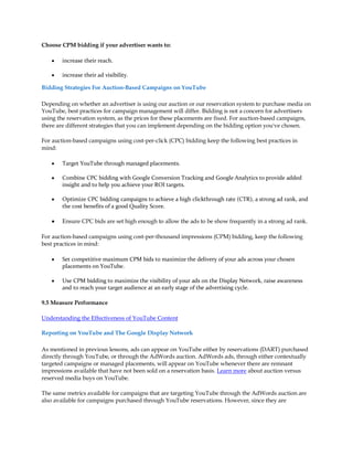 Choose CPM bidding if your advertiser wants to:

    y   increase their reach.

    y   increase their ad visibility.

Bidding Strategies For Auction-Based Campaigns on YouTube

Depending on whether an advertiser is using our auction or our reservation system to purchase media on
YouTube, best practices for campaign management will differ. Bidding is not a concern for advertisers
using the reservation system, as the prices for these placements are fixed. For auction-based campaigns,
there are different strategies that you can implement depending on the bidding option you've chosen.

For auction-based campaigns using cost-per-click (CPC) bidding keep the following best practices in
mind:

    y   Target YouTube through managed placements.

    y   Combine CPC bidding with Google Conversion Tracking and Google Analytics to provide added
        insight and to help you achieve your ROI targets.

    y   Optimize CPC bidding campaigns to achieve a high clickthrough rate (CTR), a strong ad rank, and
        the cost benefits of a good Quality Score.

    y   Ensure CPC bids are set high enough to allow the ads to be show frequently in a strong ad rank.

For auction-based campaigns using cost-per-thousand impressions (CPM) bidding, keep the following
best practices in mind:

    y   Set competitive maximum CPM bids to maximize the delivery of your ads across your chosen
        placements on YouTube.

    y   Use CPM bidding to maximize the visibility of your ads on the Display Network, raise awareness
        and to reach your target audience at an early stage of the advertising cycle.

9.5 Measure Performance

Understanding the Effectiveness of YouTube Content

Reporting on YouTube and The Google Display Network

As mentioned in previous lessons, ads can appear on YouTube either by reservations (DART) purchased
directly through YouTube, or through the AdWords auction. AdWords ads, through either contextually
targeted campaigns or managed placements, will appear on YouTube whenever there are remnant
impressions available that have not been sold on a reservation basis. Learn more about auction versus
reserved media buys on YouTube.

The same metrics available for campaigns that are targeting YouTube through the AdWords auction are
also available for campaigns purchased through YouTube reservations. However, since they are
 
