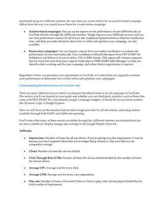 purchased using two different systems, the way that you access metrics for an auction-based campaign
differs from the way you would access them for a reservations campaign.

    y   Auction-based campaigns: You can access reports on the performance of your AdWords ads on
        YouTube directly through the AdWords interface. Simply log in to your AdWords account and you
        can view performance metrics for all of your ads. Graphical representations to illustrate trends over
        time, and help you make decisions about how to refine and optimize your campaign, are also
        available.

    y   Reservation campaigns: You can request a report from you media coordinator to evaluate the
        performance of your reservation ads. Your coordinator will pull this report from DFP (DART For
        Publishers) and deliver it to you in either .CSV or.XML format. This report will contain a separate
        line for every line item from your original media plan in DSM (DART Sales Manager) to help you
        identify what's working well for your campaign, and where there's opportunity to improve.



Regardless of how you purchase your placements on YouTube, it's critical that you regularly evaluate
your performance to determine how to best refine and optimize your campaigns.

Understanding the Effectiveness of YouTube Ads

There are many different success metrics to measure the effectiveness of an ad campaign on YouTube.
The metrics you'll use depend on your goals and whether you use third party analytics, such as those that
come with DFA (DART For Advertisers), Google Campaign Insights, or brand lift surveys from vendors
like Dynamic Logic or Insight Express.

Here we will focus on the standard metrics that Google provides for all advertisers, indicating metrics
available through both DART and AdWords reporting.

You'll notice that many of these metrics available through the AdWords interface for standard text ads
are also available for display (image) ads running on the Google Display Network.

AdWords:

    y   Impressions: Number of times the ad was shown. If you're getting very few impressions, it may be
        because you have targeted videos that are no longer being viewed, or that your bids are not
        competitive enough.

    y   Clicks: Number of times the ad was clicked.

    y   Click Through Rate (CTR): Number of times the ad was clicked divided by the number of times
        the ad was shown.

    y   Average CPC: Average cost for every click.

    y   Average CPM: Average cost for every 1,000 impressions

    y   Play rate: Number of times a Promoted Video or Click-to-play video ad was played divided by the
        total number of impressions.
 