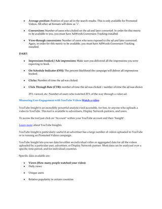 y   Average position: Position of your ad in the search results. This is only available for Promoted
        Videos. All other ad formats will show as "1".

    y   Conversions: Number of users who clicked on the ad and later converted. In order for this metric
        to be available to you, you must have AdWords Conversion Tracking installed.

    y   View-through conversions: Number of users who were exposed to the ad and later converted.
        Again, in order for this metric to be available, you must have AdWords Conversion Tracking
        installed.

DART:

    y   Impressions booked / Ads impressions: Make sure you delivered all the impressions you were
        expecting to book.

    y   On Schedule Indicator (OSI): The percent likelihood the campaign will deliver all impressions
        booked.

    y   Clicks: Number of time the ad was clicked.

    y   Click Through Rate (CTR): number of time the ad was clicked / number of time the ad was shown

        25% viewed, etc: Number of users who watched 25% of the way through a video ad.

Measuring User Engagement with YouTube Videos Watch a video

YouTube Insight is an incredibly powerful analytics tool accessible, for free, to anyone who uploads a
video to YouTube. This tool is available to advertisers, Display Network partners, and users.

To access the tool just click on "Account" within your YouTube account and then "Insight".

Learn more about YouTube Insights.

YouTube Insight is particularly useful if an advertiser has a large number of videos uploaded to YouTube
or is running an Promoted Videos campaign.

YouTube Insight lets you see data for either an individual video or aggregated data for all the videos
uploaded by a particular user, advertiser, or Display Network partner. Most data can be analyzed over a
specific time period, and for individual countries.

Specific data available are:

    y   Views (How many people watched your video):
    y   Daily views

    y   Unique users

    y   Relative popularity in certain countries
 
