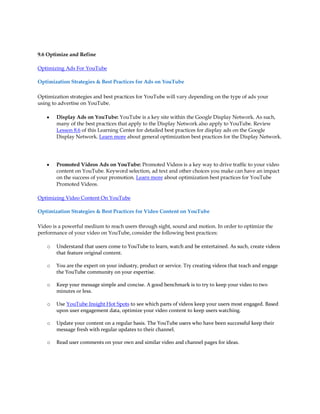 9.6 Optimize and Refine

Optimizing Ads For YouTube

Optimization Strategies & Best Practices for Ads on YouTube

Optimization strategies and best practices for YouTube will vary depending on the type of ads your
using to advertise on YouTube.

   y   Display Ads on YouTube: YouTube is a key site within the Google Display Network. As such,
       many of the best practices that apply to the Display Network also apply to YouTube. Review
       Lesson 8.6 of this Learning Center for detailed best practices for display ads on the Google
       Display Network. Learn more about general optimization best practices for the Display Network.




   y   Promoted Videos Ads on YouTube: Promoted Videos is a key way to drive traffic to your video
       content on YouTube. Keyword selection, ad text and other choices you make can have an impact
       on the success of your promotion. Learn more about optimization best practices for YouTube
       Promoted Videos.

Optimizing Video Content On YouTube

Optimization Strategies & Best Practices for Video Content on YouTube

Video is a powerful medium to reach users through sight, sound and motion. In order to optimize the
performance of your video on YouTube, consider the following best practices:

   o   Understand that users come to YouTube to learn, watch and be entertained. As such, create videos
       that feature original content.

   o   You are the expert on your industry, product or service. Try creating videos that teach and engage
       the YouTube community on your expertise.

   o   Keep your message simple and concise. A good benchmark is to try to keep your video to two
       minutes or less.

   o   Use YouTube Insight Hot Spots to see which parts of videos keep your users most engaged. Based
       upon user engagement data, optimize your video content to keep users watching.

   o   Update your content on a regular basis. The YouTube users who have been successful keep their
       message fresh with regular updates to their channel.

   o   Read user comments on your own and similar video and channel pages for ideas.
 