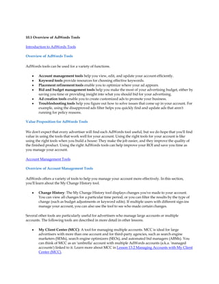 10.1 Overview of AdWords Tools

Introduction to AdWords Tools

Overview of AdWords Tools

AdWords tools can be used for a variety of functions.

    y   Account management tools help you view, edit, and update your account efficiently.
    y   Keyword tools provide resources for choosing effective keywords.
    y   Placement refinement tools enable you to optimize where your ad appears.
    y   Bid and budget management tools help you make the most of your advertising budget, either by
        saving you time or providing insight into what you should bid for your advertising.
    y   Ad creation tools enable you to create customized ads to promote your business.
    y   Troubleshooting tools help you figure out how to solve issues that come up in your account. For
        example, using the disapproved ads filter helps you quickly find and update ads that aren't
        running for policy reasons.

Value Proposition for AdWords Tools

We don't expect that every advertiser will find each AdWords tool useful, but we do hope that you'll find
value in using the tools that work well for your account. Using the right tools for your account is like
using the right tools when you build a house: They make the job easier, and they improve the quality of
the finished product. Using the right AdWords tools can help improve your ROI and save you time as
you manage your account.

Account Management Tools

Overview of Account Management Tools

AdWords offers a variety of tools to help you manage your account more effectively. In this section,
you'll learn about the My Change History tool.

    y   Change History: The My Change History tool displays changes you've made to your account.
        You can view all changes for a particular time period, or you can filter the results by the type of
        change (such as budget adjustments or keyword edits). If multiple users with different sign-ins
        manage your account, you can also use the tool to see who made certain changes.

Several other tools are particularly useful for advertisers who manage large accounts or multiple
accounts. The following tools are described in more detail in other lessons.

    y   My Client Center (MCC): A tool for managing multiple accounts. MCC is ideal for large
        advertisers with more than one account and for third-party agencies, such as search engine
        marketers (SEMs), search engine optimizers (SEOs), and automated bid managers (ABMs). You
        can think of MCC as an 'umbrella' account with multiple AdWords accounts (a.k.a. 'managed
        accounts') linked to it. Learn more about MCC in Lesson 13.2 Managing Accounts with My Client
        Center (MCC).
 