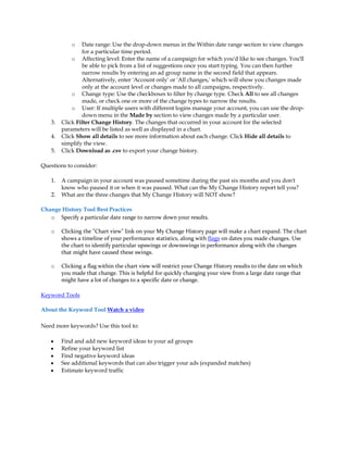 o   Date range: Use the drop-down menus in the Within date range section to view changes
                 for a particular time period.
             o Affecting level: Enter the name of a campaign for which you'd like to see changes. You'll
                 be able to pick from a list of suggestions once you start typing. You can then further
                 narrow results by entering an ad group name in the second field that appears.
                 Alternatively, enter 'Account only' or 'All changes,' which will show you changes made
                 only at the account level or changes made to all campaigns, respectively.
             o Change type: Use the checkboxes to filter by change type. Check All to see all changes
                 made, or check one or more of the change types to narrow the results.
             o User: If multiple users with different logins manage your account, you can use the drop-
                 down menu in the Made by section to view changes made by a particular user.
    3.   Click Filter Change History. The changes that occurred in your account for the selected
         parameters will be listed as well as displayed in a chart.
    4.   Click Show all details to see more information about each change. Click Hide all details to
         simplify the view.
    5.   Click Download as .csv to export your change history.

Questions to consider:

    1.   A campaign in your account was paused sometime during the past six months and you don't
         know who paused it or when it was paused. What can the My Change History report tell you?
    2.   What are the three changes that My Change History will NOT show?

Change History Tool Best Practices
   o Specify a particular date range to narrow down your results.

    o    Clicking the "Chart view" link on your My Change History page will make a chart expand. The chart
         shows a timeline of your performance statistics, along with flags on dates you made changes. Use
         the chart to identify particular upswings or downswings in performance along with the changes
         that might have caused these swings.

    o    Clicking a flag within the chart view will restrict your Change History results to the date on which
         you made that change. This is helpful for quickly changing your view from a large date range that
         might have a lot of changes to a specific date or change.

Keyword Tools

About the Keyword Tool Watch a video

Need more keywords? Use this tool to:

    y    Find and add new keyword ideas to your ad groups
    y    Refine your keyword list
    y    Find negative keyword ideas
    y    See additional keywords that can also trigger your ads (expanded matches)
    y    Estimate keyword traffic
 
