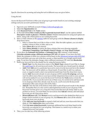 Specific directions for accessing and using the tool in different ways are given below.

Using the tool

Access the Keyword Tool from within your ad group to get results based on your existing campaign
settings and your account's performance history:

    1.   Sign in to your AdWords account at https://adwords.google.com.
    2.   Select the Opportunities tab.
    3.   Click Keyword Tool in the Tools section.
    4.   In the field labeled How would you like to generate keyword ideas?, use the options labeled
         Descriptive words or phrases or Website content. Detailed instructions for using each option are
         below, along with a third option to use existing keywords.
    5.   Show or hide columns in the statistics table for each group with the Choose columns to display
         drop-down menu.
              o Select a column that you'd like to show or hide. After the table updates, you can select
                  another column to show or hide, and so on.
              o Select Show all to see all columns.
              o Select Show defaults to restore the three columns that were showing originally:
                  Advertiser Competition, Last Month's Search Volume, and Avg. Search Volume.
    6.   If you show the Estimated Ad Position or Estimated Avg. CPC columns, a field labeled
         Calculate estimates using a different maximum CPC bid will appear. If you leave the field
         blank, the estimates in these two columns will be based on the maximum cost-per-click (CPC) bid
         that would likely put your ads in the first, second, or third position on a Google search result
         page. To see how the estimates change, enter a different maximum CPC and click Recalculate.
    7.   Build your keyword list in the shaded box by using the features below.
              o Match Type: Use the drop-down menu in the Match Type column if you'd like to change
                  the match type for all your keyword results. The keywords are a broad match by default.
              o Add: Click Add next to a particular keyword to move it to the keyword list in the shaded
                  box. The keyword will be added as a broad match. If you'd like to add it as a phrase,
                  exact, or negative match, select your preferred match type from the drop-down menu
                  next to Add. Keywords already in your ad group will be marked In ad group, and you
                  won't be able to move them to your keyword list. (Important: Keywords in your account
                  will not be marked if you access the Keyword Tool from the Tools menu or from the
                  external URL. If you access the tool in one of these ways, be careful not to add keywords
                  to an ad group where they already exist. If you do, you'll overwrite the keywords'
                  destination URLs and cost-per-click (CPC) bids.)
              o Add all: Click this link at the bottom of the table to add all keyword results to the shaded
                  box. Remember that you only want to add targeted keywords to your ad group. If the
                  Keyword Tool has given you a long list of keywords that don't all closely relate to your
                  product or service, you most likely do not want to click Add all. Instead, add individual
                  keywords per the instructions above.
              o Remove/Remove all: Click Remove next to each keyword in the shaded box that you no
                  longer wish to include in your ad group. Or, click Remove all to clear all the selected
                  keywords from your ad group.
              o Click Add your own keywords to expand a field and add any more keywords that you
                  think of. Click Add to List when you're done.
              o Click Get more related keywords to generate additional keyword ideas based on the
                  keywords you selected for your ad group. This feature is a useful way to refine your
                  original Keyword Tool results.
    8.   Then, you can take any of the following actions:
 