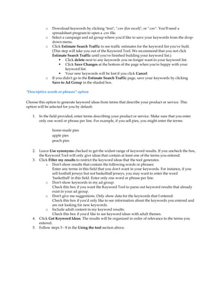 o   Download keywords by clicking "text", ".csv (for excel)", or ".csv". You'll need a
                 spreadsheet program to open a .csv file.
             o   Select a campaign and ad group where you'd like to save your keywords from the drop-
                 down menu.
             o   Click Estimate Search Traffic to see traffic estimates for the keyword list you've built.
                 (This step will take you out of the Keyword Tool. We recommend that you not click
                 Estimate Search Traffic until you've finished building your keyword list.)
                       Click delete next to any keywords you no longer want in your keyword list.
                       Click Save Changes at the bottom of the page when you're happy with your
                          keyword list.
                       Your new keywords will be lost if you click Cancel.
             o   If you didn't go to the Estimate Search Traffic page, save your keywords by clicking
                 Save to Ad Group in the shaded box.

Descriptive words or phrases option

Choose this option to generate keyword ideas from terms that describe your product or service. This
option will be selected for you by default.

    1.   In the field provided, enter terms describing your product or service. Make sure that you enter
         only one word or phrase per line. For example, if you sell pies, you might enter the terms:

                 home-made pies
                 apple pies
                 peach pies

    2.   Leave Use synonyms checked to get the widest range of keyword results. If you uncheck the box,
         the Keyword Tool will only give ideas that contain at least one of the terms you entered.
    3.   Click Filter my results to restrict the keyword ideas that the tool generates.
             o Don't show results that contain the following words or phrases:
                 Enter any terms in this field that you don't want in your keywords. For instance, if you
                 sell football jerseys but not basketball jerseys, you may want to enter the word
                 'basketball' in this field. Enter only one word or phrase per line.
             o Don't show keywords in my ad group:
                 Check this box if you want the Keyword Tool to parse out keyword results that already
                 exist in your ad group.
             o Don't give me suggestions. Only show data for the keywords that I entered:
                 Check this box if you'd only like to see information about the keywords you entered and
                 are not looking for new keywords.
             o Include adult content in my keyword results:
                 Check this box if you'd like to see keyword ideas with adult themes.
    4.   Click Get Keyword Ideas. The results will be organized in order of relevance to the terms you
         entered.
    5.   Follow steps 5 - 8 in the Using the tool section above.
 