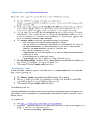 Website content option (limited language release)

Choose this option to generate keyword ideas based on the content of any webpage.

    1.   Enter the full URL of a webpage in the field provided (example:
         http://www.google.com/index.html). In most cases, we would recommend entering your ad
         group's destination URL.
    2.   Check Include other pages on my site linked from this URL if you'd like the Keyword Tool to
         evaluate other webpages with the same domain that are one link away from the URL. For
         instance, www.mysite.com/apples has the same domain as www.mysite.com/oranges.
    3.   Click Or, enter your own text in the box below (optional) if you'd like to enter your own text
         rather than use a URL. A field will expand in which you can input text relevant to your product
         or service. For instance, you could enter seasonal marketing or advertising print copy that may
         not be available on your website for the entire year.
    4.   Click Filter my results to restrict the keyword ideas that the tool generates.
             o Don't show results that contain the following words or phrases:
                  Enter any terms in this field that you would not want in your keywords. For instance, if
                  you sell football jerseys but not basketball jerseys, you may want to enter the word
                  'basketball' in this field. Enter only one word or phrase per line.
             o Don't show keywords in my ad group:
                  Check this box if you'd like the Keyword Tool to parse out keyword results that already
                  exist in your ad group.
             o Include adult content in my keyword results:
                  Check this box if you'd like to see keyword ideas with adult themes.
    5.   Click Get Keyword Ideas. The results will be organized into groups of related terms. The group
         most relevant to the webpage you entered will appear first.
    6.   Follow steps 5 - 8 in the Using the tool section above.

Existing keyword option
Choose this option to generate keyword ideas based on one of your existing keywords that has earned a
high clickthrough rate (CTR).

    1.   Click Filter my results to restrict the keyword ideas that the tool generates.
    2.   Click one of the keywords listed in the shaded area to get keyword ideas. The results will be
         organized in order of relevance to the keyword you selected.
    3.   Follow steps 5 - 8 in the Using the tool section above.

Standalone Keyword Tool

The following external tool offers keyword suggestions without considering your account settings and
performance. Use this version of the tool if you don't have an AdWords account or don't wish to sign in
to your account.

To access the tool:

    1.   Visit https://adwords.google.com/select/KeywordToolExternal.
    2.   To generate a keyword list, follow the rest of the instructions above as if you were using the in-ad
         group tool. Here are a few differences to note:
             o There won't be an Existing keyword option.
 