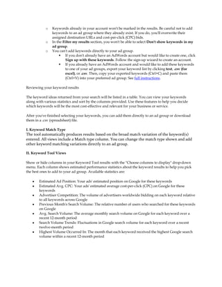 o   Keywords already in your account won't be marked in the results. Be careful not to add
                keywords to an ad group where they already exist. If you do, you'll overwrite their
                assigned destination URLs and cost-per-click (CPC) bids.
            o   In the Filter my results section, you won't be able to select Don't show keywords in my
                ad group.
            o   You can't add keywords directly to your ad group.
                      If you don't already have an AdWords account but would like to create one, click
                         Sign up with these keywords. Follow the sign-up wizard to create an account.
                      If you already have an AdWords account and would like to add these keywords
                         to one of your ad groups, export your keyword list by clicking text, .csv (for
                         excel), or .csv. Then, copy your exported keywords (Ctrl+C) and paste them
                         (Ctrl+V) into your preferred ad group. See full instructions.

Reviewing your keyword results

The keyword ideas returned from your search will be listed in a table. You can view your keywords
along with various statistics and sort by the columns provided. Use these features to help you decide
which keywords will be the most cost-effective and relevant for your business or service.

After you've finished selecting your keywords, you can add them directly to an ad group or download
them in a .csv (spreadsheet) file.

I. Keyword Match Type
The tool automatically produces results based on the broad match variation of the keyword(s)
entered. All views include a Match type column. You can change the match type shown and add
other keyword matching variations directly to an ad group.

II. Keyword Tool Views

Show or hide columns in your Keyword Tool results with the Choose columns to display drop-down
menu. Each column shows estimated performance statistics about the keyword results to help you pick
the best ones to add to your ad group. Available statistics are:

    y   Estimated Ad Position: Your ads' estimated position on Google for these keywords
    y   Estimated Avg. CPC: Your ads' estimated average cost-per-click (CPC) on Google for these
        keywords
    y   Advertiser Competition: The volume of advertisers worldwide bidding on each keyword relative
        to all keywords across Google
    y   Previous Month's Search Volume: The relative number of users who searched for these keywords
        on Google
    y   Avg. Search Volume: The average monthly search volume on Google for each keyword over a
        recent 12-month period
    y   Search Volume Trends: Fluctuations in Google search volume for each keyword over a recent
        twelve-month period
    y   Highest Volume Occurred In: The month that each keyword received the highest Google search
        volume within a recent 12-month period
 