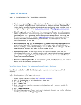 Keyword Tool Best Practices

Ready for some advanced tips? Try using the Keyword Tool to:



    o    Create new, separate ad groups with similar keywords. We recommend creating several ad groups
         in each campaign, each with a small, narrowly focused set of similar keywords. Use the Keyword
         Tool to discover ideas for relevant keywords, then divide them into lists of 5 to 20 similar terms. See
         examples of ad groups promoting a single product or service and multiple products or services.

    o    Identify negative keywords. The Keyword Tool may sometimes show you keywords that are not
         related to your business. For instance, suppose you sell cut flowers and you enter the term flowers
         into the Keyword Tool. The tool may deliver the term gardens, which you don't want to use as a
         keyword. However, it would be useful as a negative keyword, since it would stop your ad from
         showing on searches containing the word gardens. Negative keywords help make sure only
         interested customers see your ads.

    o    Find synonyms -- or not. The Use synonyms box in the Descriptive words or phrases option is
         always checked by default. (This means the Keyword Tool might deliver bed and breakfast as a
         keyword result if you enter the term hotel.) If you uncheck the box, the tool will suggest only ideas
         for keywords that contain at least one of the terms that you entered.

    o    Specify a language and location. If you're using the Keyword Tool while signed in to your
         AdWords account, you may see an option to tailor results to a particular location and language. If
         you happen to be targeting Spanish speakers who live in France, make sure you set the Keyword
         Tool to that language and location.

    o    Start broad and then get specific. Try broad terms like flowers in the Keyword Tool first. Then try
         specific terms like red roses or miniature cactus.


Try it Now: Use the Keyword Tool to Generate Potential Negative Keywords

Learn how to use the Keyword Tool to identify negative keywords beneficial to your AdWords
campaign.

Follow these instructions to find negative keywords.

    1.   Sign in to your AdWords account at http://adwords.google.com.
    2.   Click the campaign and the ad group that you'd like to edit.
    3.   Select the Keywords tab.
    4.   Click Keyword tool.
    5.   Enter a generic term related to your product or business (generally a one-word term) in the
         available field.
    6.   Click Get Keyword Ideas.
    7.   Check the Keyword column for any search queries that are irrelevant to your product or business
         and that you wouldn't want triggering your ads.
 