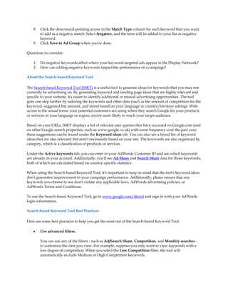 8.   Click the downward-pointing arrow in the Match Type column for each keyword that you want
         to add as a negative match. Select Negative, and the term will be added to your list as negative
         keyword.
    9.   Click Save to Ad Group when you're done.

Questions to consider:

    1.   Do negative keywords affect where your keyword-targeted ads appear in the Display Network?
    2.   How can adding negative keywords impact the performance of a campaign?

About the Search-based Keyword Tool

The Search-based Keyword Tool (SbKT) is a useful tool to generate ideas for keywords that you may not
currently be advertising on. By generating keyword and landing page ideas that are highly relevant and
specific to your website, it's easier to identify additional or missed advertising opportunities. The tool
goes one step further by tailoring the keywords and other data (such as the amount of competition for the
keyword, suggested bid amount, and more) based on your language or country/territory settings. With
access to the actual terms your potential customers are using when they search Google for your products
or services in your language or region, you're more likely to reach your target audience.

Based on your URLs, SbKT displays a list of relevant user queries that have occurred on Google.com (and
on other Google search properties, such as www.google.co.uk) with some frequency over the past year;
these suggestions can be found under the Keyword ideas tab. You can also see a broad list of keyword
ideas that are also relevant, but aren't necessarily based on your site. The keywords are also organized by
category, which is a classification of products or services.

Under the Active keywords tab, you can enter in your AdWords Customer ID and see which keywords
are already in your account. Additionally, you'll see Ad Share and Search Share data for those keywords,
both of which are calculated based on country-specific statistics.

When using the Search-based Keyword Tool, it's important to keep in mind that the tool's keyword ideas
don't guarantee improvement in your campaign performance. Additionally, please ensure that any
keywords you choose to use don't violate any applicable laws, AdWords advertising policies, or
AdWords Terms and Conditions.

To use the Search-based Keyword Tool, go to www.google.com/sktool and sign in with your AdWords
login information.

Search-based Keyword Tool Best Practices

Here are some best practices to help you get the most out of the Search-based Keyword Tool:

    y    Use advanced filters.

         You can use any of the filters - such as Ad/Search Share, Competition, and Monthly searches -
         to customize the data you view. For example, suppose you only want to view keywords with a
         low degree of competition. When you select the Low Competition filter, the tool will
         automatically exclude Medium or High Competition keywords.
 