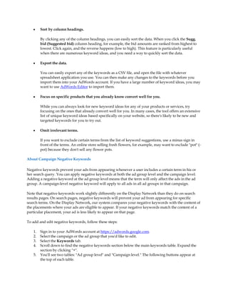 y    Sort by column headings.

         By clicking any of the column headings, you can easily sort the data. When you click the Sugg.
         bid (Suggested bid) column heading, for example, the bid amounts are ranked from highest to
         lowest. Click again, and the reverse happens (low to high). This feature is particularly useful
         when there are numerous keyword ideas, and you need a way to quickly sort the data.

    y    Export the data.

         You can easily export any of the keywords as a CSV file, and open the file with whatever
         spreadsheet application you use. You can then make any changes to the keywords before you
         import them into your AdWords account. If you have a large number of keyword ideas, you may
         want to use AdWords Editor to import them.

    y    Focus on specific products that you already know convert well for you.

         While you can always look for new keyword ideas for any of your products or services, try
         focusing on the ones that already convert well for you. In many cases, the tool offers an extensive
         list of unique keyword ideas based specifically on your website, so there's likely to be new and
         targeted keywords for you to try out.

    y    Omit irrelevant terms.

         If you want to exclude certain terms from the list of keyword suggestions, use a minus sign in
         front of the terms. An online store selling fresh flowers, for example, may want to exclude pot (-
         pot) because they don't sell any flower pots.

About Campaign Negative Keywords

Negative keywords prevent your ads from appearing whenever a user includes a certain term in his or
her search query. You can apply negative keywords at both the ad group level and the campaign level.
Adding a negative keyword at the ad group level means that the term will only affect the ads in the ad
group. A campaign-level negative keyword will apply to all ads in all ad groups in that campaign.

Note that negative keywords work slightly differently on the Display Network than they do on search
results pages. On search pages, negative keywords will prevent your ad from appearing for specific
search terms. On the Display Network, our system compares your negative keywords with the content of
the placements where your ads are eligible to appear. If your negative keywords match the content of a
particular placement, your ad is less likely to appear on that page.

To add and edit negative keywords, follow these steps:

    1.   Sign in to your AdWords account at https://adwords.google.com.
    2.   Select the campaign or the ad group that you'd like to edit.
    3.   Select the Keywords tab.
    4.   Scroll down to find the negative keywords section below the main keywords table. Expand the
         section by clicking +.
    5.   You'll see two tables: Ad group level and Campaign level. The following buttons appear at
         the top of each table.
 