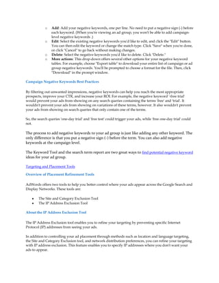o   Add: Add your negative keywords, one per line. No need to put a negative sign (-) before
                 each keyword. (When you're viewing an ad group, you won't be able to add campaign-
                 level negative keywords .)
             o   Edit: Select the existing negative keywords you'd like to edit, and click the Edit button.
                 You can then edit the keyword or change the match type. Click Save when you're done,
                 or click Cancel to go back without making changes.
             o   Delete: Select the negative keywords you'd like to delete. Click Delete.
             o   More actions: This drop-down offers several other options for your negative keyword
                 tables. For example, choose Export table to download your entire list of campaign or ad
                 group negative keywords. You'll be prompted to choose a format for the file. Then, click
                 Download in the prompt window.

Campaign Negative Keywords Best Practices

By filtering out unwanted impressions, negative keywords can help you reach the most appropriate
prospects, improve your CTR, and increase your ROI. For example, the negative keyword '-free trial'
would prevent your ads from showing on any search queries containing the terms 'free' and 'trial'. It
wouldn't prevent your ads from showing on variations of these terms, however. It also wouldn't prevent
your ads from showing on search queries that only contain one of the terms.

So, the search queries 'one-day trial' and 'free test' could trigger your ads, while 'free one-day trial' could
not.

The process to add negative keywords to your ad group is just like adding any other keyword. The
only difference is that you put a negative sign (-) before the term. You can also add negative
keywords at the campaign level.

The Keyword Tool and the search term report are two great ways to find potential negative keyword
ideas for your ad group.

Targeting and Placement Tools

Overview of Placement Refinement Tools

AdWords offers two tools to help you better control where your ads appear across the Google Search and
Display Networks. These tools are:

    y   The Site and Category Exclusion Tool
    y   The IP Address Exclusion Tool

About the IP Address Exclusion Tool

The IP Address Exclusion tool enables you to refine your targeting by preventing specific Internet
Protocol (IP) addresses from seeing your ads.

In addition to controlling your ad placement through methods such as location and language targeting,
the Site and Category Exclusion tool, and network distribution preferences, you can refine your targeting
with IP address exclusion. This feature enables you to specify IP addresses where you don't want your
ads to appear.
 