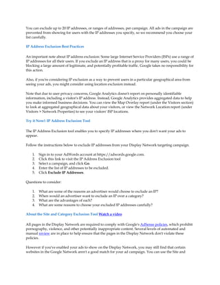 You can exclude up to 20 IP addresses, or ranges of addresses, per campaign. All ads in the campaign are
prevented from showing for users with the IP addresses you specify, so we recommend you choose your
list carefully.

IP Address Exclusion Best Practices

An important note about IP address exclusion: Some large Internet Service Providers (ISPs) use a range of
IP addresses for all their users. If you exclude an IP address that is a proxy for many users, you could be
blocking a large amount of legitimate, and potentially profitable traffic. Google takes no responsibility for
this action.

Also, if you're considering IP exclusion as a way to prevent users in a particular geographical area from
seeing your ads, you might consider using location exclusion instead.

Note that due to user privacy concerns, Google Analytics doesn't report on personally identifiable
information, including a visitor's IP address. Instead, Google Analytics provides aggregated data to help
you make informed business decisions. You can view the Map Overlay report (under the Visitors section)
to look at aggregated geographical data about your visitors, or view the Network Location report (under
Visitors  Network Properties) to see your visitors' ISP locations.

Try it Now!: IP Address Exclusion Tool

The IP Address Exclusion tool enables you to specify IP addresses where you don't want your ads to
appear.

Follow the instructions below to exclude IP addresses from your Display Network targeting campaign.

    1.   Sign in to your AdWords account at https://adwords.google.com.
    2.   Click this link to visit the IP Address Exclusion tool
    3.   Select a campaign, and click Go.
    4.   Enter the list of IP addresses to be excluded.
    5.   Click Exclude IP Addresses.

Questions to consider:

    1.   What are some of the reasons an advertiser would choose to exclude an IP?
    2.   When would an advertiser want to exclude an IP over a category?
    3.   What are the advantages of each?
    4.   What are some reasons to choose your excluded IP addresses carefully?

About the Site and Category Exclusion Tool Watch a video

All pages in the Display Network are required to comply with Google's AdSense policies, which prohibit
pornography, violence, and other potentially inappropriate content. Several levels of automated and
manual review are in place to help ensure that the pages in the Display Network don't violate these
policies.

However if you've enabled your ads to show on the Display Network, you may still find that certain
websites in the Google Network aren't a good match for your ad campaign. You can use the Site and
 