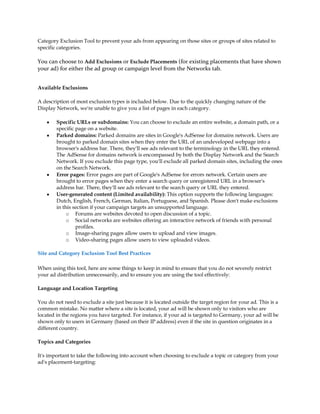 Category Exclusion Tool to prevent your ads from appearing on those sites or groups of sites related to
specific categories.

You can choose to Add Exclusions or Exclude Placements (for existing placements that have shown
your ad) for either the ad group or campaign level from the Networks tab.


Available Exclusions

A description of most exclusion types is included below. Due to the quickly changing nature of the
Display Network, we're unable to give you a list of pages in each category.

    y   Specific URLs or subdomains: You can choose to exclude an entire website, a domain path, or a
        specific page on a website.
    y   Parked domains: Parked domains are sites in Google's AdSense for domains network. Users are
        brought to parked domain sites when they enter the URL of an undeveloped webpage into a
        browser's address bar. There, they'll see ads relevant to the terminology in the URL they entered.
        The AdSense for domains network is encompassed by both the Display Network and the Search
        Network. If you exclude this page type, you'll exclude all parked domain sites, including the ones
        on the Search Network.
    y   Error pages: Error pages are part of Google's AdSense for errors network. Certain users are
        brought to error pages when they enter a search query or unregistered URL in a browser's
        address bar. There, they'll see ads relevant to the search query or URL they entered.
    y   User-generated content (Limited availability): This option supports the following languages:
        Dutch, English, French, German, Italian, Portuguese, and Spanish. Please don't make exclusions
        in this section if your campaign targets an unsupported language.
             o Forums are websites devoted to open discussion of a topic.
             o Social networks are websites offering an interactive network of friends with personal
                 profiles.
             o Image-sharing pages allow users to upload and view images.
             o Video-sharing pages allow users to view uploaded videos.

Site and Category Exclusion Tool Best Practices

When using this tool, here are some things to keep in mind to ensure that you do not severely restrict
your ad distribution unnecessarily, and to ensure you are using the tool effectively:

Language and Location Targeting

You do not need to exclude a site just because it is located outside the target region for your ad. This is a
common mistake. No matter where a site is located, your ad will be shown only to visitors who are
located in the regions you have targeted. For instance, if your ad is targeted to Germany, your ad will be
shown only to users in Germany (based on their IP address) even if the site in question originates in a
different country.

Topics and Categories

It's important to take the following into account when choosing to exclude a topic or category from your
ad's placement-targeting:
 