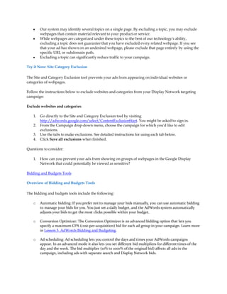 y    Our system may identify several topics on a single page. By excluding a topic, you may exclude
         webpages that contain material relevant to your product or service.
    y    While webpages are categorized under these topics to the best of our technology's ability,
         excluding a topic does not guarantee that you have excluded every related webpage. If you see
         that your ad has shown on an undesired webpage, please exclude that page entirely by using the
         specific URL or subdomain path.
    y    Excluding a topic can significantly reduce traffic to your campaign.

Try it Now: Site Category Exclusion

The Site and Category Exclusion tool prevents your ads from appearing on individual websites or
categories of webpages.

Follow the instructions below to exclude websites and categories from your Display Network targeting
campaign:

Exclude websites and categories:

    1.   Go directly to the Site and Category Exclusion tool by visiting
         http://adwords.google.com/select/ContentExclusionStart. You might be asked to sign in.
    2.   From the Campaign drop-down menu, choose the campaign for which you'd like to edit
         exclusions.
    3.   Use the tabs to make exclusions. See detailed instructions for using each tab below.
    4.   Click Save all exclusions when finished.

Questions to consider:

    1.   How can you prevent your ads from showing on groups of webpages in the Google Display
         Network that could potentially be viewed as sensitive?

Bidding and Budgets Tools

Overview of Bidding and Budgets Tools

The bidding and budgets tools include the following:

    o    Automatic bidding: If you prefer not to manage your bids manually, you can use automatic bidding
         to manage your bids for you. You just set a daily budget, and the AdWords system automatically
         adjusts your bids to get the most clicks possible within your budget.

    o    Conversion Optimizer: The Conversion Optimizer is an advanced bidding option that lets you
         specify a maximum CPA (cost-per-acquisition) bid for each ad group in your campaign. Learn more
         in Lesson 5. AdWords Bidding and Budgeting.

    o    Ad scheduling: Ad scheduling lets you control the days and times your AdWords campaigns
         appear. In an advanced mode it also lets you set different bid multipliers for different times of the
         day and the week. The bid multiplier (10% to 1000% of the original bid) affects all ads in the
         campaign, including ads with separate search and Display Network bids.
 