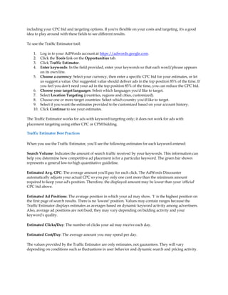 including your CPC bid and targeting options. If you're flexible on your costs and targeting, it's a good
idea to play around with these fields to see different results.

To use the Traffic Estimator tool:

    1.  Log in to your AdWords account at https://adwords.google.com.
    2.  Click the Tools link on the Opportunities tab.
    3.  Click Traffic Estimator.
    4.  Enter keywords: In the field provided, enter your keywords so that each word/phrase appears
        on its own line.
    5. Choose a currency: Select your currency, then enter a specific CPC bid for your estimates, or let
        us suggest a value. Our suggested value should deliver ads in the top position 85% of the time. If
        you feel you don't need your ad in the top position 85% of the time, you can reduce the CPC bid.
    6. Choose your target languages: Select which languages you'd like to target.
    7. Select Location Targeting (countries, regions and cities, customized).
    8. Choose one or more target countries: Select which country you'd like to target.
    9. Select if you want the estimates provided to be customized based on your account history.
    10. Click Continue to see your estimates.

The Traffic Estimator works for ads with keyword targeting only; it does not work for ads with
placement targeting using either CPC or CPM bidding.

Traffic Estimator Best Practices

When you use the Traffic Estimator, you'll see the following estimates for each keyword entered:

Search Volume: Indicates the amount of search traffic received by your keywords. This information can
help you determine how competitive ad placement is for a particular keyword. The green bar shown
represents a general low-to-high quantitative guideline.

Estimated Avg. CPC: The average amount you'll pay for each click. The AdWords Discounter
automatically adjusts your actual CPC so you pay only one cent more than the minimum amount
required to keep your ad's position. Therefore, the displayed amount may be lower than your 'official'
CPC bid above.

Estimated Ad Positions: The average position in which your ad may show. '1' is the highest position on
the first page of search results. There is no 'lowest' position. Values may contain ranges because the
Traffic Estimator displays estimates as averages based on dynamic keyword activity among advertisers.
Also, average ad positions are not fixed; they may vary depending on bidding activity and your
keyword's quality.

Estimated Clicks/Day: The number of clicks your ad may receive each day.

Estimated Cost/Day: The average amount you may spend per day.

The values provided by the Traffic Estimator are only estimates, not guarantees. They will vary
depending on conditions such as fluctuations in user behavior and dynamic search and pricing activity.
 